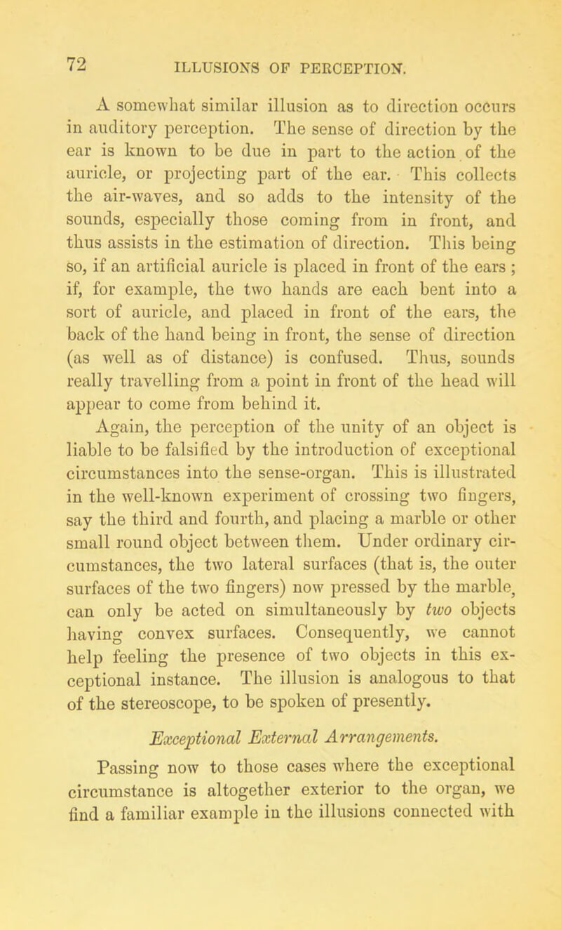 A somewhat similar illusion as to direction occurs in auditory perception. The sense of direction by the ear is known to be due in part to the action of the auricle, or projecting part of the ear. This collects the air-wayes, and so adds to the intensity of the sounds, especially those coming from in front, and thus assists in the estimation of direction. This being so, if an artificial auricle is placed in front of the ears ; if, for example, the two hands are each bent into a sort of auricle, and placed in front of the ears, the back of the hand being in front, the sense of direction (as well as of distance) is confused. Thus, sounds really travelling from a point in front of the head will appear to come from behind it. Again, the perception of the unity of an object is liable to be falsified by the introduction of exceptional circumstances into the sense-organ. This is illustrated in the well-known experiment of crossing two fingers, say the third and fourth, and placing a marble or other small round object between them. Under ordinary cir- cumstances, the two lateral surfaces (that is, the outer surfaces of the twro fingers) now pressed by the marble, can only be acted on simultaneously by two objects having convex surfaces. Consequently, we cannot help feeling the presence of two objects in this ex- ceptional instance. The illusion is analogous to that of the stereoscope, to be spoken of presently. Exceptional External Arrangements. Passing now to those cases where the exceptional circumstance is altogether exterior to the organ, we find a familiar example in the illusions connected with