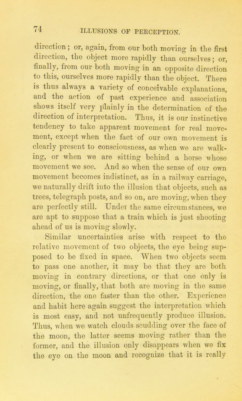 direction ; or, again, from our both moving in the first direction, the object more rapidly than ourselves; or, finally, from our both moving in an opposite direction to this, ourselves more rapidly than the object. There is thus always a variety of conceivable explanations, and the action of past experience and association shows itself very jfiainly in the determination of the direction of interpretation. Thus, it is our instinctive tendency to take appai'ent movement for real move- ment, except when the fact of our own movement is clearly present to consciousness, as when we are walk- ing, or when we are sitting behind a horse whose movement we see. And so when the sense of our own movement becomes indistinct, as in a railway carriage, we naturally drift into the illusion that objects, such as trees, telegraph posts, and so on, are moving, when they are perfectly still. Under the same circumstances, we are apt to suppose that a train which is just shooting ahead of us is moving slowly. Similar uncertainties arise with respect to the relative movement of two objects, the eye being sup- posed to be fixed in space. When two objects seem to pass one another, it may be that they are both moving in contrary directions, or that one only is moving, or finally, that both are moving in the same direction, the one faster than the other. Experience and habit here again suggest the interpretation which is most easy, and not unfrequently produce illusion. Thus, when we watch clouds scudding over the face of the moon, the latter seems moving rather than the former, and the illusion only disappears when we fix the eye on the moon and recognize that it is really