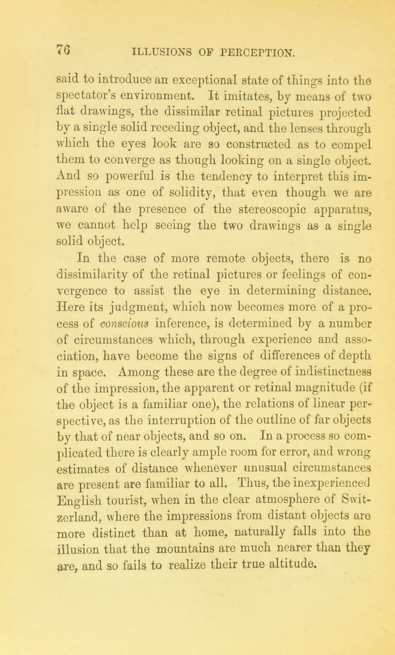 said to introduce an exceptional state of things into the spectator’s environment. It imitates, by means of two flat drawings, the dissimilar retinal pictures projected by a single solid receding object, and the lenses through which the eyes look are so constructed as to compel them to converge as though looking on a single object. And so powerful is the tendency to interpret this im- pression as one of solidity, that even though we are aware of the presence of the stereoscopic apparatus, we cannot help seeing the two drawings as a single solid object. In the case of more remote objects, there is no dissimilarity of the retinal pictures or feelings of con- vergence to assist the eye in determining distance. Here its judgment, which now becomes more of a pro- cess of conscious inference, is determined by a number of circumstances which, through experience and asso- ciation, have become the signs of differences of depth in space. Among these are the degree of indistinctness of the impression, the apparent or retinal magnitude (if the object is a familiar one), the relations of linear per- spective, as the interruption of the outline of far objects by that of near objects, and so on. In a process so com- plicated there is clearly ample room for error, and wrong estimates of distance whenever unusual circumstances are present are familiar to all. Thus, the inexperienced English tourist, when in the clear atmosphere of Swit- zerland, where the impressions from distant objects are more distinct than at home, naturally falls into the illusion that the mountains are much nearer than they are, and so fails to realize their true altitude.