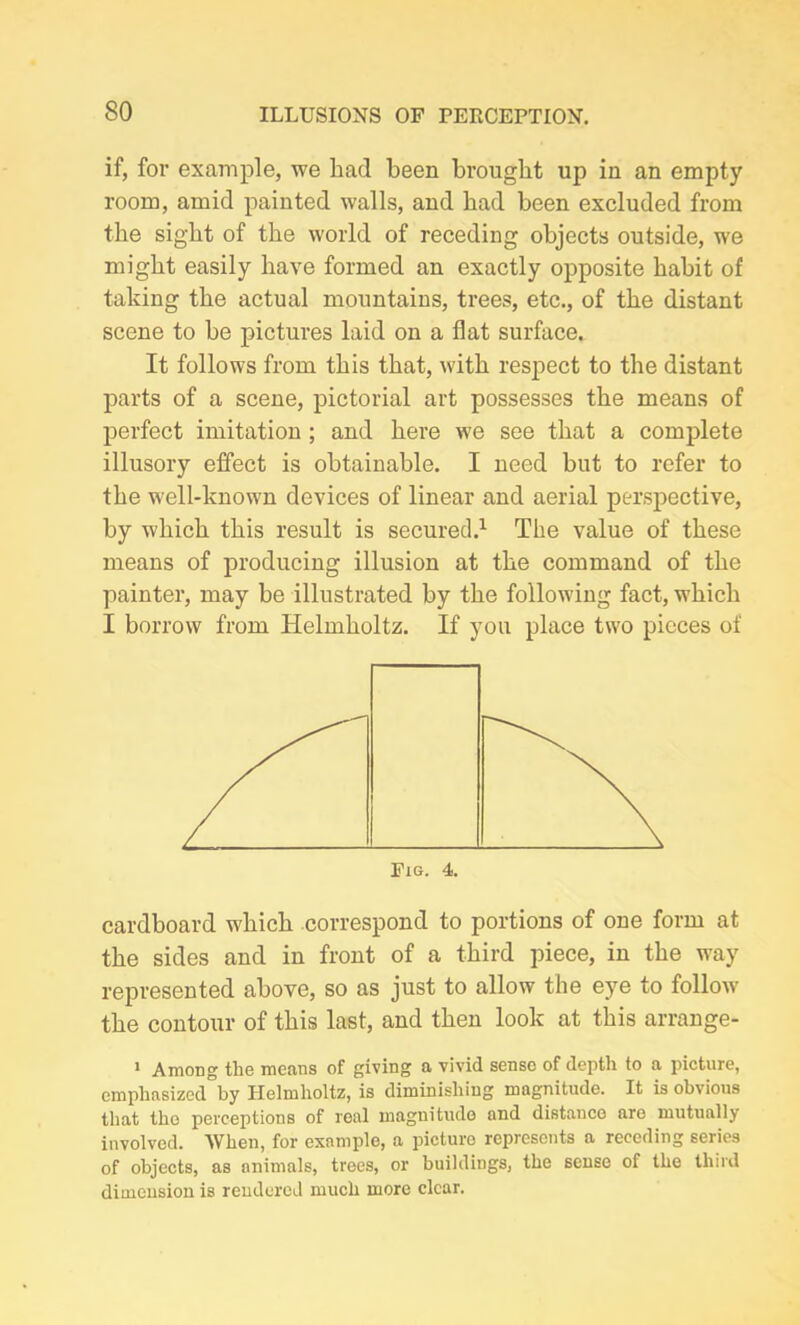 if, for example, we had been brought up in an empty room, amid painted walls, and bad been excluded from the sight of the world of receding objects outside, we might easily have formed an exactly opposite habit of taking the actual mountains, trees, etc., of the distant scene to be pictures laid on a flat surface. It follows from this that, with respect to the distant parts of a scene, pictorial art possesses the means of perfect imitation ; and here we see that a complete illusory effect is obtainable. I need but to refer to the well-known devices of linear and aerial perspective, by which this result is secured.1 The value of these means of producing illusion at the command of the painter, may be illustrated by the following fact, which I borrow from Helmholtz. If you place two pieces of cardboard which correspond to portions of one form at the sides and in front of a third piece, in the way represented above, so as just to allow the eye to follow the contour of this last, and then look at this arrange- 1 Among the means of giving a vivid sense of depth to a picture, emphasized by Helmholtz, is diminishing magnitude. It is obvious that the perceptions of real magnitude and distanco are mutually involved. When, for example, a picture represents a receding series of objects, as animals, trees, or buildings, the sense of the third dimension is rendered much more clear.