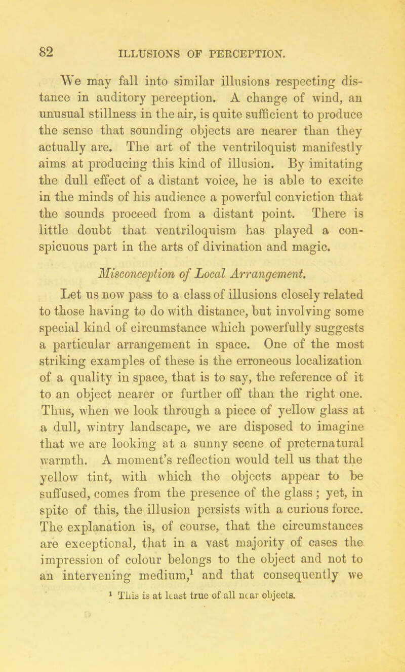 We may fall into similar illusions respecting dis- tance in auditory perception. A change of wind, an unusual stillness in the air, is quite sufficient to produce the sense that sounding objects are nearer than they actually are. The art of the ventriloquist manifestly aims at producing this kind of illusion. By imitating the dull effect of a distant voice, he is able to excite in the minds of his audience a powerful conviction that the sounds proceed from a distant point. There is little doubt that ventriloquism has played a con- spicuous part in the arts of divination and magic. Misconception of Local Arrangement. Let us now pass to a class of illusions closely related to those having to do with distance, but involving some special kind of circumstance which powerfully suggests a particular arrangement in space. One of the most striking examples of these is the erroneous localization of a quality in space, that is to say, the reference of it to an object nearer or further off than the right one. Thus, when we look through a piece of yellow glass at a dull, wintry landscape, we are disposed to imagine that we are looking at a sunny scene of preternatural warmth. A moment’s reflection would tell us that the yellow tint, with which the objects appear to be suffused, comes from the presence of the glass ; yet, in spite of this, the illusion persists with a curious force. The explanation is, of course, that the circumstances are exceptional, that in a vast majority of cases the impression of colour belongs to the object and not to an intervening medium,1 and that consequently we 1 Tliis is at least true of all near objects.