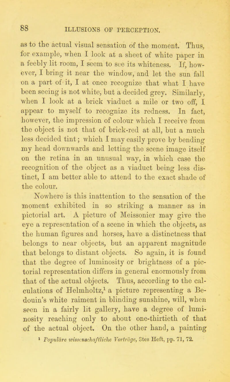 as to the actual visual sensation of the moment. Thus, for example, when I look at a sheet of white paper in a feebly lit room, I seem to see its whiteness. If, how- ever, I bring it near the window, and let the sun fall on a part of it, I at once recognize that what I have been seeing is not white, but a decided grey. Similarly, when I look at a brick viaduct a mile or two off, I appear to myself to recognize its redness. In fact, however, the impression of colour which I receive from the object is not that of brick-red at all, but a much less decided tint; which I may easily prove by bending my head downwards and letting the scene image itself on the retina in an unusual way, in which case the recognition of the object as a viaduct being less dis- tinct, I am better able to attend to the exact shade of the colour. Nowhere is this inattention to the sensation of the moment exhibited in so striking a manner as in pictorial art. A picture of Meissonier may give the eye a representation of a scene in which the objects, as the human figures and horses, have a distinctness that belongs to near objects, but an apparent magnitude that belongs to distant objects. So again, it is found that the degree of luminosity or brightness of a pic- torial representation differs in general enormously from that of the actual objects. Thus, according to the cal- culations of Helmholtz,1 a picture representing a Be- douin’s white raiment in blinding sunshine, will, when seen in a fairly lit gallery, have a degree of lumi- nosity reaching only to about one-thirtieth of that of the actual object. On the other hand, a painting 1 ropulare wissc nschaftliche Vortrage, Stes Heft, pp. 71, 72.