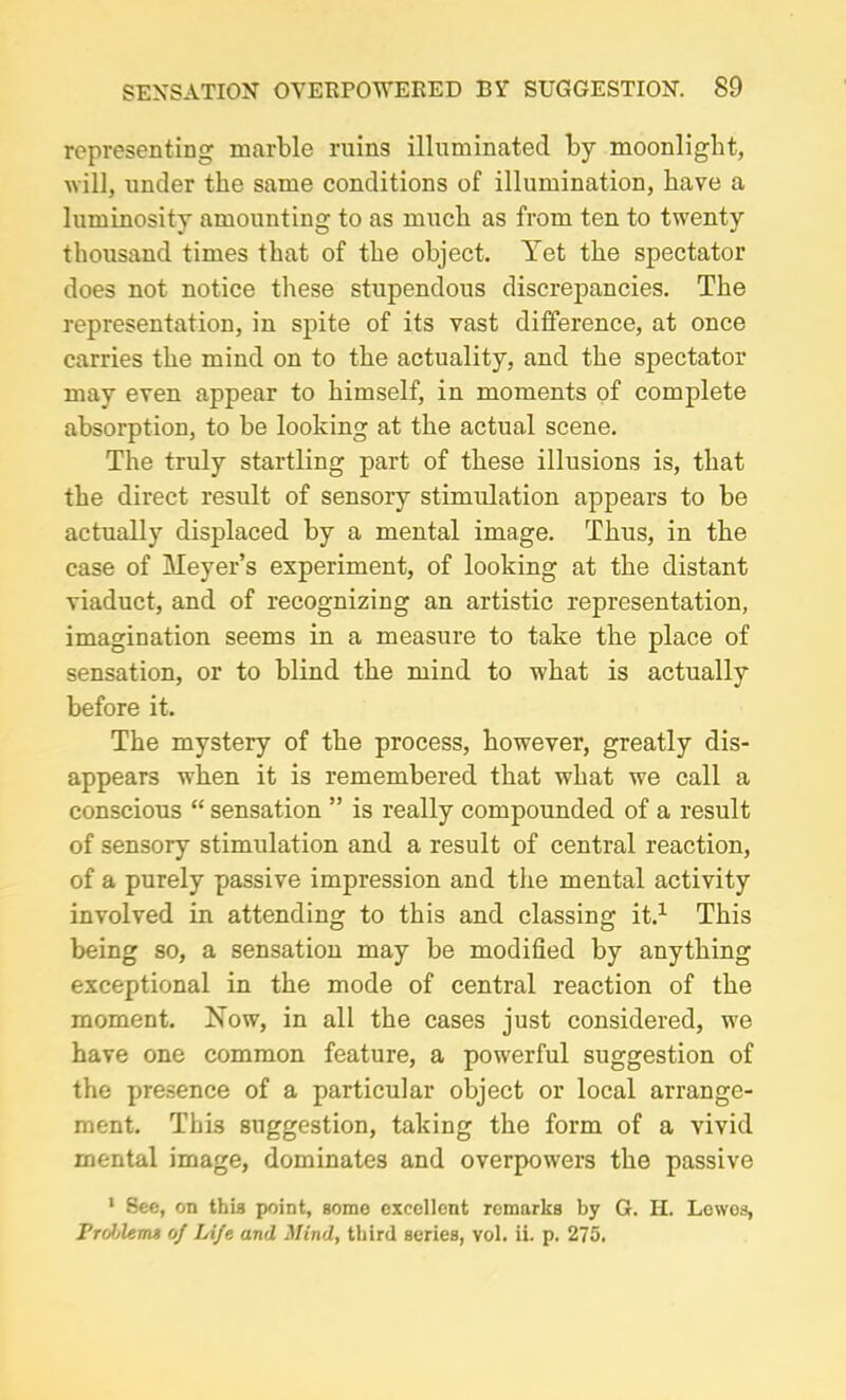 representing marble ruins illuminated by moonlight, will, under the same conditions of illumination, have a luminosity amounting to as much as from ten to twenty thousand times that of the object. Yet the spectator does not notice these stupendous discrepancies. The representation, in spite of its vast difference, at once carries the mind on to the actuality, and the spectator may even appear to himself, in moments of complete absorption, to be looking at the actual scene. The truly startling part of these illusions is, that the direct result of sensory stimulation appears to be actually displaced by a mental image. Thus, in the case of Meyer’s experiment, of looking at the distant viaduct, and of recognizing an artistic representation, imagination seems in a measure to take the place of sensation, or to blind the mind to what is actually before it. The mystery of the process, however, greatly dis- appears when it is remembered that what we call a conscious “ sensation ” is really compounded of a result of sensory stimulation and a result of central reaction, of a purely passive impression and the mental activity involved in attending to this and classing it.1 This being so, a sensation may be modified by anything exceptional in the mode of central reaction of the moment. Now, in all the cases just considered, we have one common feature, a powerful suggestion of the presence of a particular object or local arrange- ment. This suggestion, taking the form of a vivid mental image, dominates and overpowers the passive 1 See, on this point, some excellent remarks by G. H. Lewes, Problems of Life and Mind, third series, vol. ii. p. 275.