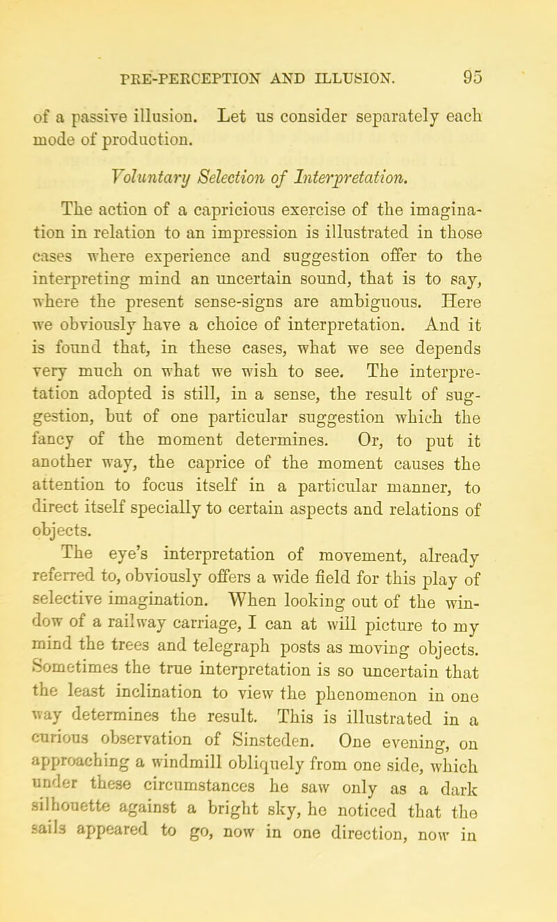 of a passive illusion. Let us consider separately each mode of production. Voluntary Selection of Interpretation. The action of a capricious exercise of the imagina- tion in relation to an impression is illustrated in those cases where experience and suggestion offer to the interpreting mind an uncertain sound, that is to say, where the present sense-signs are ambiguous. Here we obviously have a choice of interpretation. And it is found that, in these cases, what we see depends very much on what we wish to see. The interpre- tation adopted is still, in a sense, the result of sug- gestion, but of one particular suggestion which the fancy of the moment determines. Or, to put it another way, the caprice of the moment causes the attention to focus itself in a particular manner, to direct itself specially to certain aspects and relations of objects. The eye’s interpretation of movement, already referred to, obviously offers a wide field for this play of selective imagination. When looking out of the win- dow of a railway carriage, I can at will picture to my mind the trees and telegraph posts as moving objects. Sometimes the true interpretation is so uncertain that the least inclination to view the phenomenon in one way determines the result. This is illustrated in a curious observation of Sinsteden. One evening, on approaching a windmill obliquely from one side, which under these circumstances he saw only as a dark silhouette against a bright sky, ho noticed that the sails appeared to go, now in one direction, now in