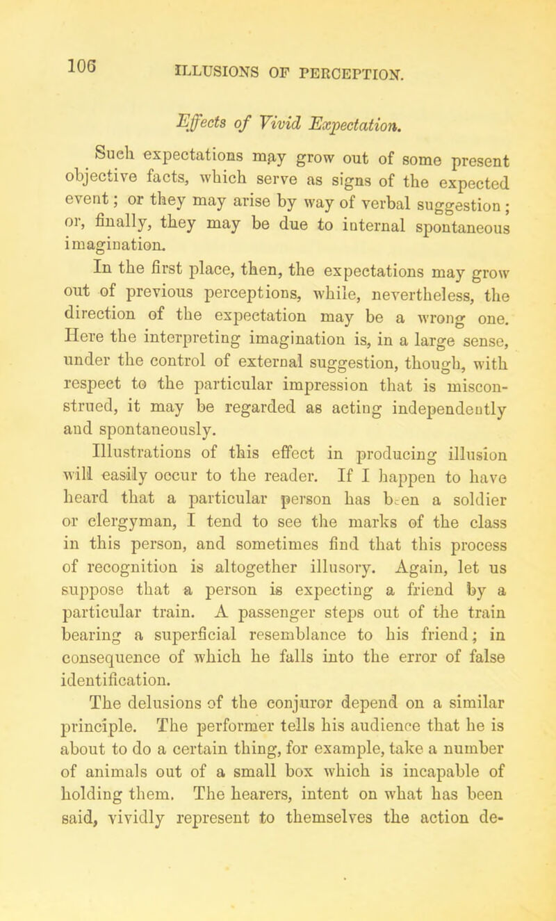 Effects of Vivid Expectation. Such expectations mpy grow out of some present objective facts, which serve as signs of the expected event, or they may arise by way of verbal suggestion ; or, finally, they may be due to internal spontaneous imagination. In the first place, then, the expectations may grow out of previous perceptions, while, nevertheless, the direction of the expectation may be a wrong one. Here the interpreting imagination is, in a large sense, under the control of external suggestion, though, with respect to the particular impression that is miscon- strued, it may be regarded as acting independently and spontaneously. Illustrations of this effect in producing illusion will easily occur to the reader. If I happen to have heard that a particular person has been a soldier or clergyman, I tend to see the marks of the class in this person, and sometimes find that this process of recognition is altogether illusory. Again, let us suppose that a person is expecting a friend by a particular train. A passenger steps out of the train bearing a superficial resemblance to his friend; in consequence of which he falls into the error of false identification. The delusions of the conjuror depend on a similar principle. The performer tells his audience that he is about to do a certain thing, for example, take a number of animals out of a small box which is incapable of holding them. The hearers, intent on what has been said, vividly represent to themselves the action de-