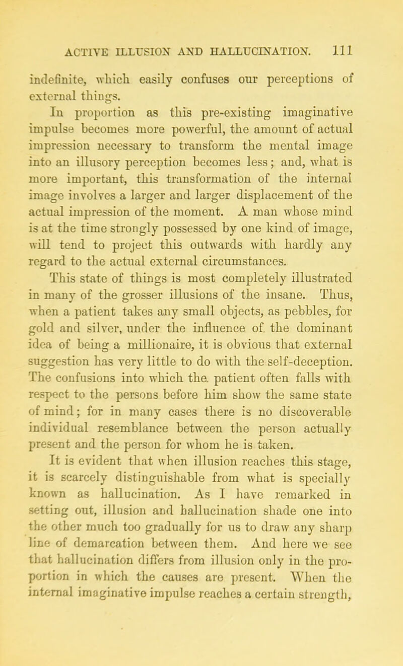 indefinite, which easily confuses our perceptions of external things. In proportion as this pre-existing imaginative impulse becomes more powerful, the amount of actual impression necessary to transform the mental image into an illusory perception becomes less; and, what is more important, this transformation of the internal image involves a larger and larger displacement of the actual impression of the moment. A man whose mind is at the time strongly possessed by one kind of image, will tend to project this outwards with hardly any regard to the actual external circumstances. This state of things is most completely illustrated in many of the grosser illusions of the insane. Thus, when a patient takes any small objects, as pebbles, for gold and silver, under the influence of the dominant idea of being a millionaire, it is obvious that external suggestion has very little to do with the self-deception. The confusions into which the. patient often falls with respect to the persons before him show the same state of mind; for in many cases there is no discoverable individual resemblance between the person actually present and the person for whom he is taken. It i3 evident that when illusion reaches this stage, it is scarcely distinguishable from what is specially known as hallucination. As I have remarked in setting out, illusion and hallucination shade one into the other much too gradually for us to draw any sharp line of demarcation between them. And here we see that hallucination differs from illusion only in the pro- portion in which the causes are present. When the internal imaginative impulse reaches a certain strength,