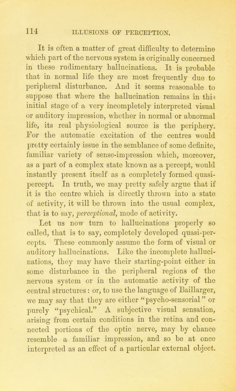 It is often a matter of great difficulty to determine which part of the nervous system is originally concerned in these rudimentary hallucinations. It is probable that in normal life they are most frequently due to peripheral disturbance. And it seems reasonable to suppose that where the hallucination remains in this initial stage of a very incompletely interpreted visual or auditory impression, whether in normal or abnormal life, its real physiological source is the periphery. For the automatic excitation of the centres would pretty certainly issue in the semblance of some definite, familiar variety of sense-impression which, moreover, as a part of a complex state known as a percept, would instantly present itself as a completely formed quasi- percept. In truth, we may pretty safely argue that if it is the centre which is directly thrown into a state of activity, it will be thrown into the usual complex, that is to say, perceptional, mode of activity. Let us now turn to hallucinations properly so called, that is to say, completely developed quasi-per- cepts. These commonly assume the form of visual or auditory hallucinations. Like the incomplete halluci- nations, they may have their starting-point either iu some disturbance in the peripheral regions of the nervous system or in the automatic activity of the central structures: or, to use the language of Baillarger, we may say that they are either “psycho-sensorial” or purely “psychical.” A subjective visual sensation, arising from certain conditions in the retina and con- nected portions of the optic nerve, may by chance resemble a familiar impression, and so be at once interpreted as an effect of a particular external object.