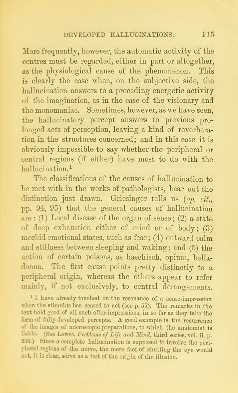 More frequently, however, the automatic activity of the centres must be regarded, either in part or altogether, as the physiological cause of the phenomenon. This is clearly the case when, on the subjective side, the hallucination answers to a preceding energetic activity of the imagination, as in the case of the visionary and the monomaniac. Sometimes, however, as we have seen, the hallucinatory percept answers to previous pro- longed acts of perception, leaving a kind of reverbera- tion in the structures concerned; and in this case it is obviously impossible to say whether the peripheral or central regions (if either) have most to do with the hallucination.1 The classifications of the causes of hallucination to be met with in the works of pathologists, bear out the distinction just drawn. Griesinger tells us (op. cit., pp. 94, 95) that the general causes of hallucination are : (1) Local disease of the organ of sense; (2) a state of deep exhaustion either of mind or of body; (3) morbid emotional states, such as fear; (4) outward calm and stillness between sleeping and waking; and (5) the action of certain poisons, as haschisch, opium, bella- donna. The first cause points pretty distinctly to a peripheral origin, whereas the others appear to refer mainly, if not exclusively, to central derangements. 1 I have already touched on the resonance of a sense-impression when the stimulus has ceased to act (see p. 55). The remarks in the text hold good of all such after-impressions, in so far as they take the form of fully developed percepts. A good example is the recurrence of the images of microscopic preparations, to which the anatomist is liable. (See Lewes, Problems of Life and Mind, third series, vol. ii. p. 200.) Since a complete hallucination is supposed to involve the peri- pheral regions of tho nerve, the mere fact of shutting tho cyo would not, it i3 clear, serve as a test of the origin of the illusion.