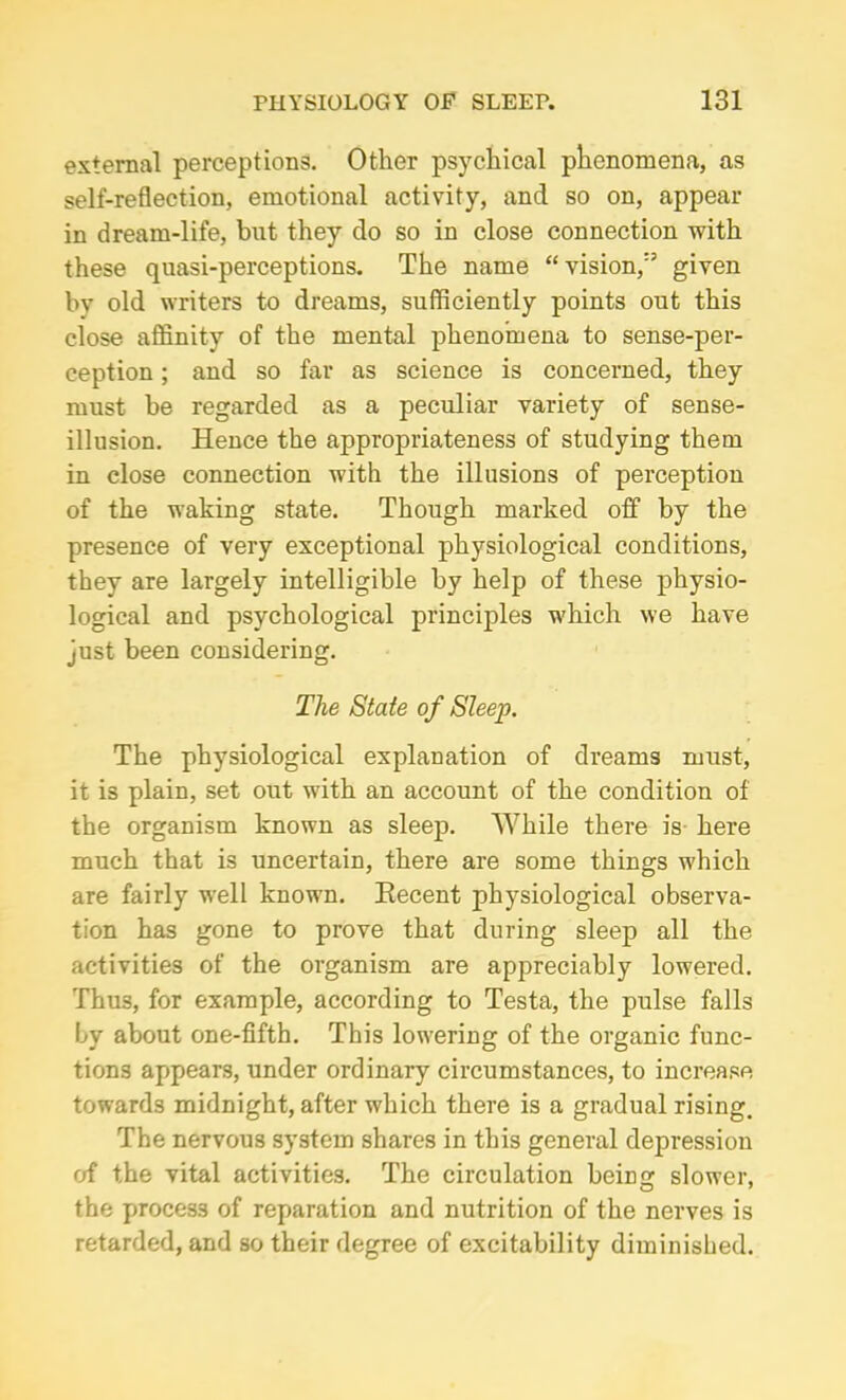 external perceptions. Other psychical phenomena, as self-reflection, emotional activity, and so on, appear in dream-life, but they do so in close connection with these quasi-perceptions. The name “vision/5 given by old writers to dreams, sufficiently points out this close affinity of the mental phenomena to sense-per- ception ; and so far as science is concerned, they must be regarded as a peculiar variety of sense- illusion. Hence the appropriateness of studying them in close connection with the illusions of perception of the waking state. Though marked off by the presence of very exceptional physiological conditions, they are largely intelligible by help of these physio- logical and psychological principles which we have just been considering. The State of Sleep. The physiological explanation of dreams must, it is plain, set out with an account of the condition of the organism known as sleep. While there is here much that is uncertain, there are some things which are fairly well known. Eecent physiological observa- tion has gone to prove that during sleep all the activities of the organism are appreciably lowered. Thu3, for example, according to Testa, the pulse falls by about one-fifth. This lowering of the organic func- tions appears, under ordinary circumstances, to increase towards midnight, after which there is a gradual rising. The nervous system shares in this general depression of the vital activities. The circulation being slower, the process of reparation and nutrition of the nerves is retarded, and so their degree of excitability diminished.