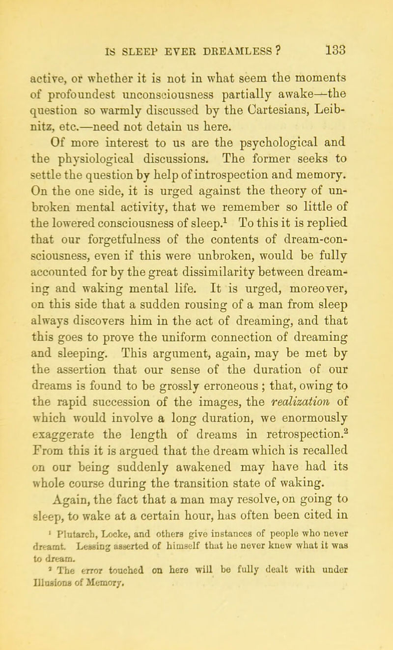 active, or whether it is not in what seem the moments of profoundest unconsciousness partially awake-^the question so warmly discussed by the Cartesians, Leib- nitz, etc.—need not detain us here. Of more interest to us are the psychological and the physiological discussions. The former seeks to settle the question by help of introspection and memory. On the one side, it is urged against the theory of un- broken mental activity, that we remember so little of the lowered consciousness of sleep.1 To this it is replied that our forgetfulness of the contents of dream-con- sciousness, even if this were unbroken, would be fully accounted for by the great dissimilarity between dream- ing and waking mental life. It is urged, moreover, on this side that a sudden rousing of a man from sleep always discovers him in the act of dreaming, and that this goes to prove the uniform connection of dreaming and sleeping. This argument, again, may be met by the assertion that our sense of the duration of our dreams is found to be grossly erroneous ; that, owing to the rapid succession of the images, the realization of which would involve a long duration, we enormously exaggerate the length of dreams in retrospection.2 From this it is argued that the dream which is recalled on our being suddenly awakened may have had its whole course during the transition state of waking. Again, the fact that a man may resolve, on going to sleep, to wake at a certain hour, has often been cited in 1 Plutarch, Locke, and others give instances of people who never dreamt. Lessing asserted of himself that he never knew what it was to dream. * The error touched on here will be fully dealt with under Illusions of Memory.