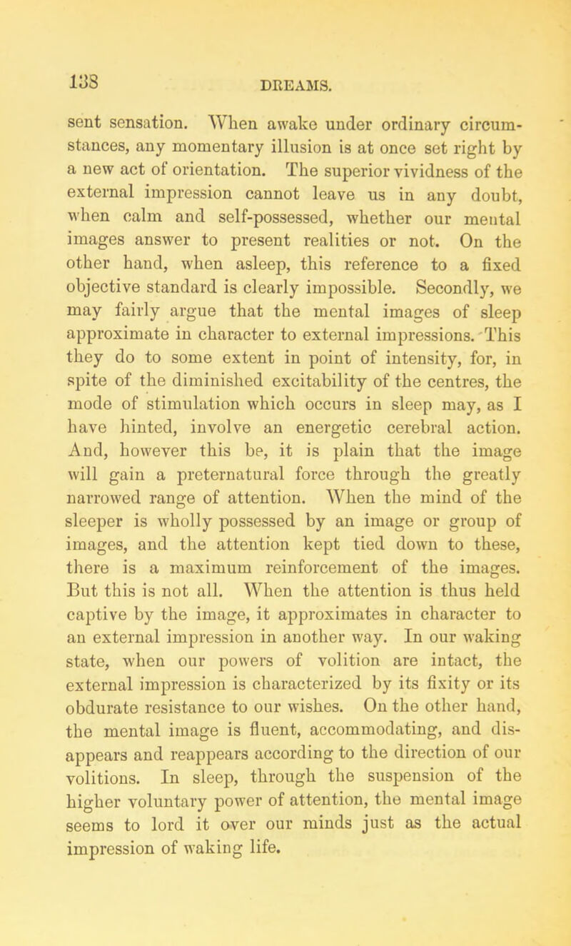 sent sensation. When awake under ordinary circum- stances, any momentary illusion is at once set right by a new act of orientation. The superior vividness of the external impression cannot leave us in any doubt, when calm and self-possessed, whether our mental images answer to present realities or not. On the other hand, when asleep, this reference to a fixed objective standard is clearly impossible. Secondly, we may fairly argue that the mental images of sleep approximate in character to external impressions. This they do to some extent in point of intensity, for, in spite of the diminished excitability of the centres, the mode of stimulation which occurs in sleep may, as I have hinted, involve an energetic cerebral action. And, however this be, it is plain that the image will gain a preternatural force through the greatly narrowed range of attention. When the mind of the sleeper is wholly possessed by an image or group of images, and the attention kept tied down to these, there is a maximum reinforcement of the images. But this is not all. When the attention is thus held captive by the image, it approximates in character to an external impression in another way. In our waking state, when our powers of volition are intact, the external impression is characterized by its fixity or its obdurate resistance to our wishes. On the other hand, the mental image is fluent, accommodating, and dis- appears and reappears according to the direction of our volitions. In sleep, through the suspension of the higher voluntary power of attention, the mental image seems to lord it over our minds just as the actual impression of waking life.