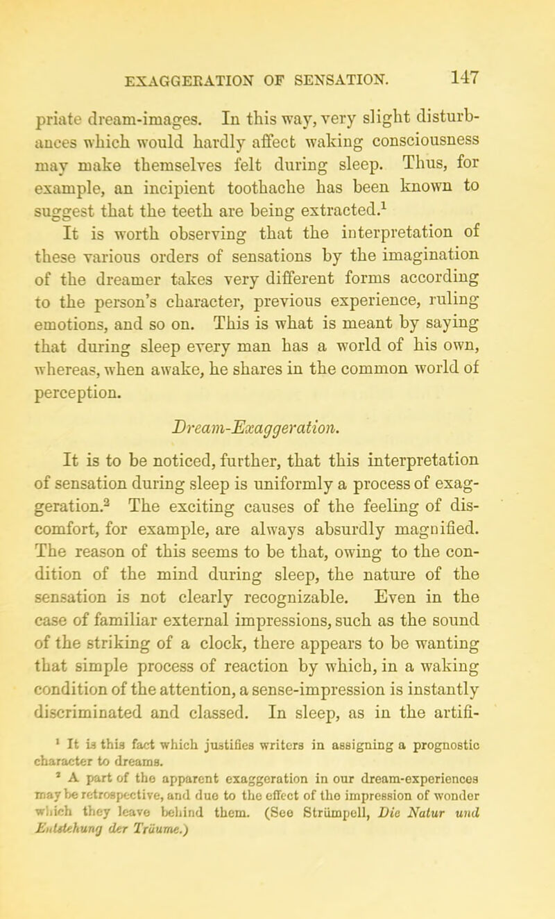 priate dream-images. In this way, very slight disturb- ances which would hardly affect waking consciousness may make themselves felt during sleep. Thus, for example, an incipient toothache has been known to suggest that the teeth are being extracted.1 It is worth observing that the interpretation of these various orders of sensations by the imagination of the dreamer takes very different forms according to the person’s character, previous experience, ruling emotions, and so on. This is what is meant by saying that during sleep every man has a world of his own, whereas, when awake, he shares in the common world of perception. Bream-Exaggeration. It is to be noticed, further, that this interpretation of sensation during sleep is uniformly a process of exag- geration.3 The exciting causes of the feeling of dis- comfort, for example, are always absurdly magnified. The reason of this seems to be that, owing to the con- dition of the mind during sleep, the nature of the sensation is not clearly recognizable. Even in the case of familiar external impressions, such as the sound of the striking of a clock, there appears to be wanting that simple process of reaction by which, in a waking condition of the attention, a sense-impression is instantly discriminated and classed. In sleep, as in the artifi- 1 It is this fact which justifies writers in assigning a prognostic character to dreams. 1 A part of the apparent exaggeration in our dream-experiencos may be retrospective, and due to the effect of the impression of wonder which they leave behind them. (See Striimpell, Die Natur uuil Eulitehung der Tribune.)