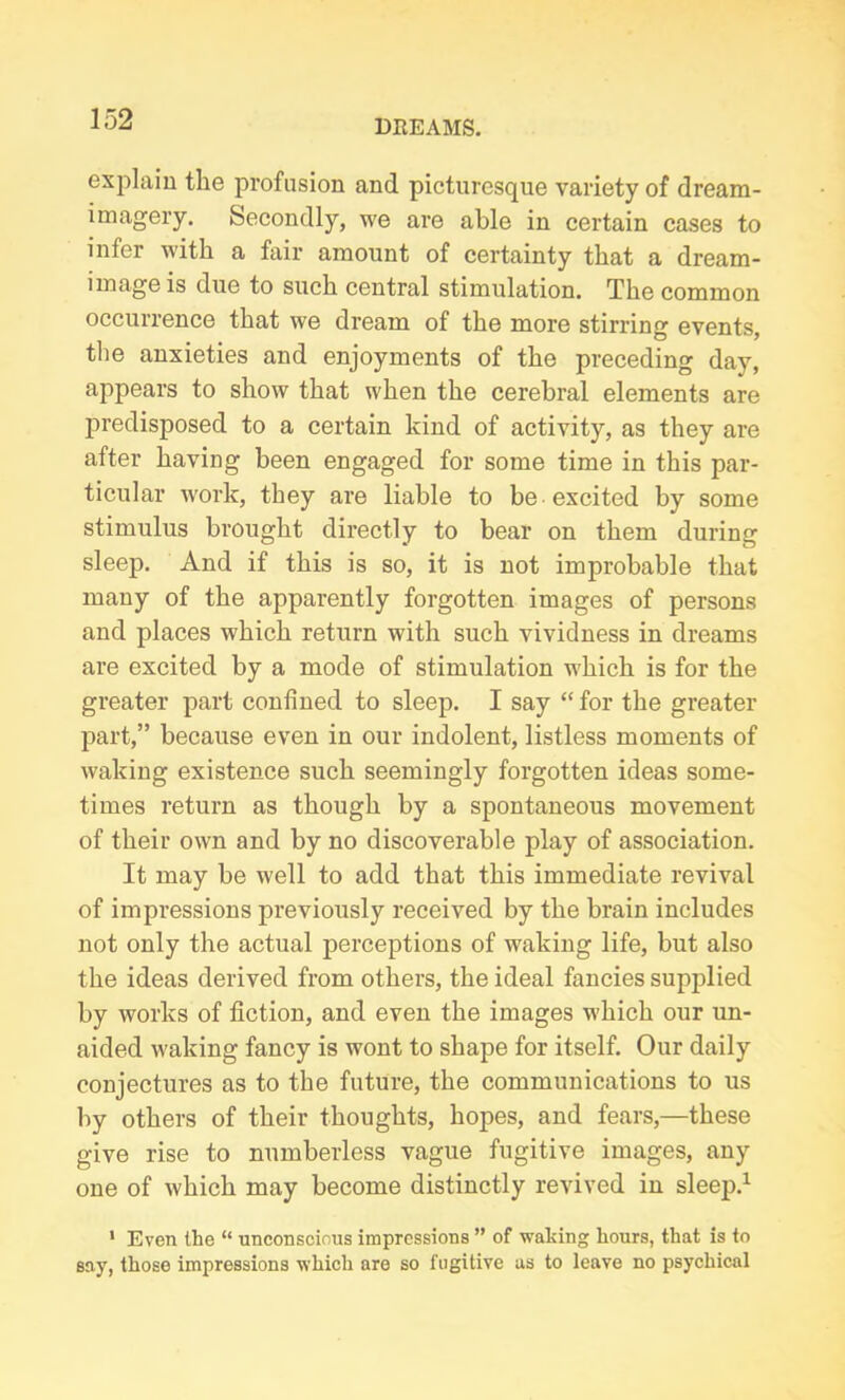 explain the profusion and picturesque variety of dream- imagery. Secondly, we are able in certain cases to infer with a fair amount of certainty that a dream- image is due to such central stimulation. The common occurrence that we dream of the more stirring events, the anxieties and enjoyments of the preceding day, appears to show that when the cerebral elements are predisposed to a certain kind of activity, as they are after having been engaged for some time in this par- ticular work, they are liable to be excited by some stimulus brought directly to bear on them during sleep. And if this is so, it is not improbable that many of the apparently forgotten images of persons and places which return with such vividness in dreams are excited by a mode of stimulation which is for the greater part confined to sleep. I say “ for the greater part,” because even in our indolent, listless moments of waking existence such seemingly forgotten ideas some- times return as though by a spontaneous movement of their own and by no discoverable play of association. It may be well to add that this immediate revival of impressions previously received by the brain includes not only the actual perceptions of waking life, but also the ideas derived from others, the ideal fancies supplied by works of fiction, and even the images which our un- aided waking fancy is wont to shape for itself. Our daily conjectures as to the future, the communications to us by others of their thoughts, hopes, and fears,—these give rise to numberless vague fugitive images, any one of which may become distinctly revived in sleep.1 1 Even the “ unconscious impressions ” of waking hours, that is to say, those impressions which are so fugitive as to leave no psychical