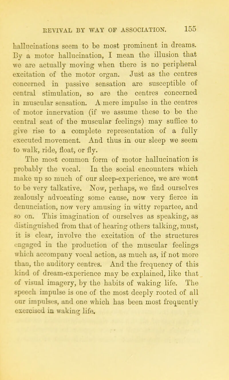 hallucinations seem to be most prominent in dreams. By a motor hallucination, I mean the illusion that we are actually moving when there is no peripheral excitation of the motor organ. Just as the centres concerned in passive sensation are susceptible of central stimulation, so are the centres concerned in muscular sensation. A mere impulse in the centres of motor innervation (if we assume these to be the central seat of the muscular feelings) may suffice to give rise to a complete representation of a fully executed movement. And thus in our sleep we seem to walk, ride, float, or fly. The most common form of motor hallucination is probably the vocal. In the social encounters which make up so much of our sleep-experience, we are wont to be very talkative. Now, perhaps, we find ourselves zealously advocating some cause, now very fierce in denunciation, now very amusing in witty repartee, and so on. This imagination of ourselves as speaking, as distinguished from that of hearing others talking, must, it is clear, involve the excitation of the structures engaged in the production of the muscular feelings which accompany vocal action, as much as, if not more than, the auditory centres. And the frequency of this kind of dream-experience may be explained, like that of visual imagery, by the habits of waking life. The speech impulse is one of the most deeply rooted of all our impulses, and one which has been most frequently exercised in waking life.