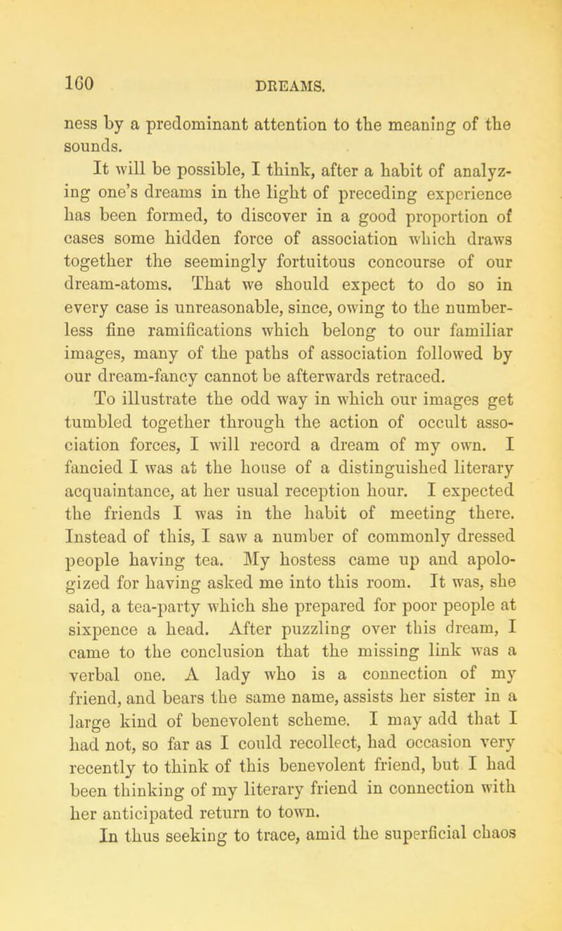 1G0 ness by a predominant attention to tbe meaning of the sounds. It will be possible, I think, after a habit of analyz- ing one’s dreams in the light of preceding experience has been formed, to discover in a good proportion of cases some hidden force of association wdiich draws together the seemingly fortuitous concourse of our dream-atoms. That w'e should expect to do so in every case is unreasonable, since, owing to the number- less fine ramifications which belong to our familiar images, many of the paths of association followed by our dream-fancy cannot be afterwards retraced. To illustrate the odd way in which our images get tumbled together through the action of occult asso- ciation forces, I will record a dream of my own. I fancied I was at the house of a distinguished literary acquaintance, at her usual reception hour. I expected the friends I was in the habit of meeting there. Instead of this, I saw a number of commonly dressed people having tea. My hostess came up and apolo- gized for having asked me into this room. It was, she said, a tea-party which she prepared for poor people at sixpence a head. After puzzling over this dream, I came to the conclusion that the missing link was a verbal one. A lady w'ho is a connection of my friend, and bears the same name, assists her sister in a large kind of benevolent scheme. I may add that I had not, so far as I could recollect, had occasion very recently to think of this benevolent friend, but I had been thinking of my literary friend in connection with her anticipated return to town. In thus seeking to trace, amid the superficial chaos
