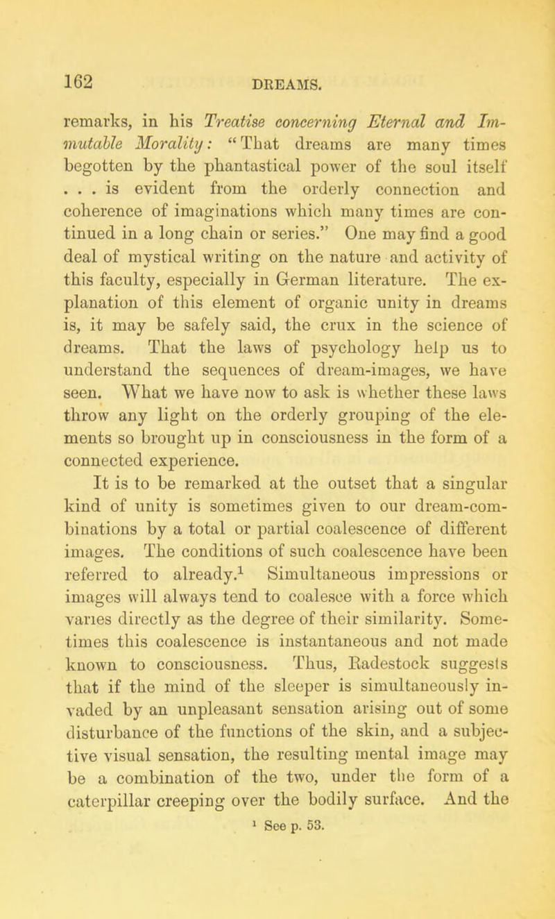 remarks, in kis Treatise concerning Eternal and Im- mutable Morality: “That dreams are many times begotten by the phantastical power of the soul itself . . . is evident from the orderly connection and coherence of imaginations which many times are con- tinued in a long chain or series.” One may find a good deal of mystical writing on the nature and activity of this faculty, especially in German literature. The ex- planation of this element of organic unity in dreams is, it may be safely said, the crux in the science of dreams. That the laws of psychology help us to understand the sequences of dream-images, we have seen. What we have now to ask is whether these laws throw any light on the orderly grouping of the ele- ments so brought up in consciousness in the form of a connected experience. It is to be remarked at the outset that a singular kind of unity is sometimes given to our dream-com- binations by a total or partial coalescence of different images. The conditions of such coalescence have been referred to already.1 Simultaneous impressions or images will always tend to coalesce with a force which varies directly as the degree of their similarity. Some- times this coalescence is instantaneous and not made known to consciousness. Thus, Eadestock suggests that if the mind of the sleeper is simultaneously in- vaded by an unpleasant sensation arising out of some disturbance of the functions of the skin, and a subjec- tive visual sensation, the resulting mental image may be a combination of the two, under the form of a caterpillar creeping over the bodily surface. And the 1 See p. 53.