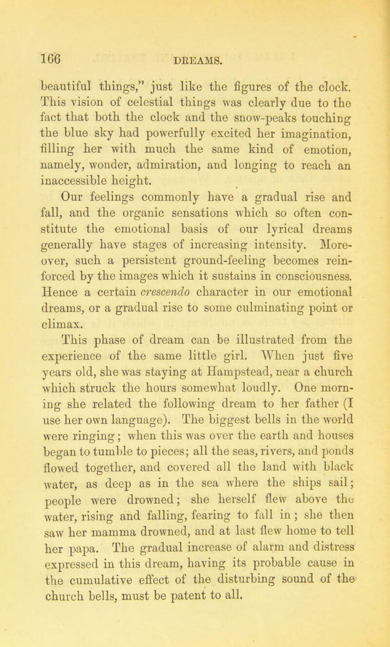 1G6 beautiful things,” just like the figures of the clock. This vision of celestial things was clearly due to the fact that both the clock and the snow-peaks touching the blue sky had powerfully excited her imagination, filling her with much the same kind of emotion, namely, wonder, admiration, and longing to reach an inaccessible height. Our feelings commonly have a gradual rise and fall, and the organic sensations which so often con- stitute the emotional basis of our lyrical dreams generally have stages of increasing intensity. More- over, such a persistent ground-feeling becomes rein- forced by the images which it sustains in consciousness. Hence a certain crescendo character in our emotional dreams, or a gradual rise to some culminating point or climax. This phase of dream can be illustrated from the experience of the same little girl. When just five years old, she w7as staying at Hampstead, near a church which struck the hours somewhat loudly. One morn- ing she related the following dream to her father (I use her own language). The biggest bells in the world were ringing; when this was over the earth and houses began to tumble to pieces; all the seas, rivers, and ponds flowed together, and covered all the land with black water, as deep as in the sea where the ships sail; people were drowned; she herself flew above the water, rising and falling, fearing to fall in ; she then saw her mamma drowned, and at last flew home to tell her papa. The gradual increase of alarm and distress expressed in this dream, having its probable cause in the cumulative effect of the disturbing sound of the church bells, must be patent to all.