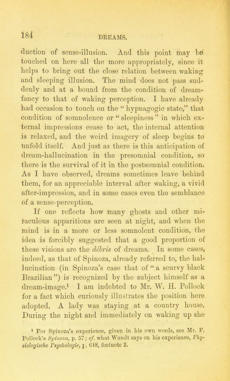 duction of sense-illusion. And this point may be touched on here all the more appropriately, since it helps to bring out the close relation between waking and sleeping illusion. The mind does not pass sud- denly and at a bound from the condition of dream- fancy to that of waking perception. I have already had occasion to touch on the “ hypnagogic state/’ that condition of somnolence or “ sleepiness ” in which ex- ternal impressions cease to act, the internal attention is relaxed, and the weird imagery of sleep begins to unfold itself. And just as there is this anticipation of dream-hallucination in the presomnial condition, so there is the survival of it in the postsomnial condition. As I have observed, dreams sometimes leave behind them, for an appreciable interval after waking, a vivid after-impression, and in some cases even the semblance of a sense-perception. If one reflects how many ghosts and other mi- raculous apparitions are seen at night, and when the mind is in a more or less somnolent condition, the idea is forcibly suggested that a good proportion of these visions are the debris of dreams. In some cases, indeed, as that of Spinoza, already referred to, the hal- lucination (in Spinoza’s case that of “ a scurvy black Brazilian”) is recognized by the subject himself as a dream-image.1 I am indebted to Mr. W. H. Pollock for a fact which curiously illustrates the position here adopted. A lady was staying at a country house. During the night and immediately on waking up she 1 For Spinoza’s experience, given in his own words, see Mr. F. Pollock’s Spinoza, p. 57; cf. what Wundt says on his experience, Phij- siologische I'sychologie, p. CIS, footnote 2.