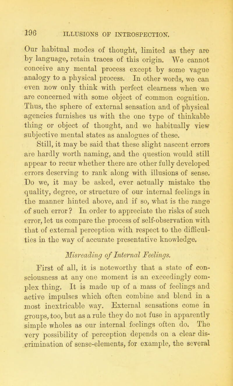 Our habitual modes of thought, limited as they are by language, retain traces of this origin. We cannot conceive any mental process except by some vague analogy to a physical process. In other words, we can even now only think with perfect clearness when we are concerned with some object of common cognition. Thus, the sphere of external sensation and of physical agencies furnishes us with the one type of thinkable thing or object of thought, and we habitually view subjective mental states as analogues of these. Still, it may be said that these slight nascent errors are hardly worth naming, and the question would still appear to recur whether there are other fully developed errors deserving to rank along with illusions of sense. Do we, it may be asked, ever actually mistake the quality, degree, or structure of our internal feelings in the manner hinted above, and if so, what is the range of such error ? In order to appreciate the risks of such error, let us compare the process of self-observation with that of external perception with respect to the difficul- ties in the way of accurate presentative knowledge. Misreading of Internal Feelings. First of all, it is noteworthy that a state of con- sciousness at any one moment is an exceedingly com- plex thing. It is made up of a mass of feelings and active impulses which often combine and blend in a most inextricable way. External sensations come in groups, too, but as a rule they do not fuse in apparently simple wholes as our internal feelings often do. The very possibility of perception depends on a clear dis- crimination. of sense-elements, for example, the several