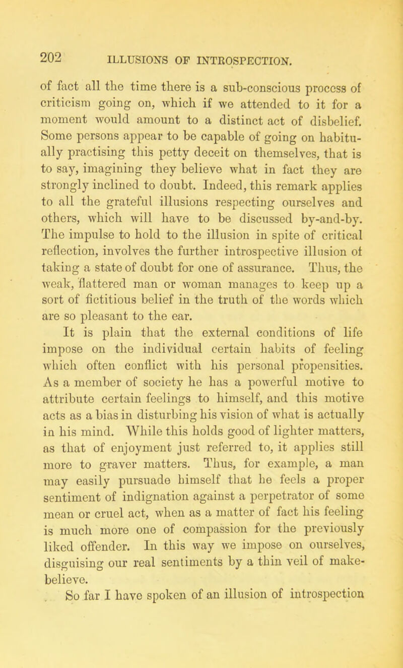 of fact all the time there is a sub-conscious process of criticism going on, which if we attended to it for a moment would amount to a distinct act of disbelief. Some persons appear to be capable of going on habitu- ally practising this petty deceit on themselves, that is to say, imagining they believe what in fact they are strongly inclined to doubt. Indeed, this remark applies to all the grateful illusions respecting ourselves and others, which will have to be discussed by-and-by. The impulse to hold to the illusion in spite of critical reflection, involves the further introspective illusion of taking a state of doubt for one of assurance. Thus, the weak, flattered man or woman manages to keep up a sort of fictitious belief in the truth of the words which are so pleasant to the ear. It is plain that the external conditions of life impose on the individual certain habits of feeling which often conflict with his personal propensities. Asa member of society he has a powerful motive to attribute certain feelings to himself, and this motive acts as a bias in disturbing his vision of what is actually in his mind. While this holds good of lighter matters, as that of enjoyment just referred to, it applies still more to graver matters. Thus, for example, a man may easily pursuade himself that he feels a proper sentiment of indignation against a perpetrator of some mean or cruel act, when as a matter of fact his feeling is much more one of compassion for the previously liked offender. In this way we impose on ourselves, dissruisins: our real sentiments by a thin veil of make- believe. So far I have spoken of an illusion of introspection