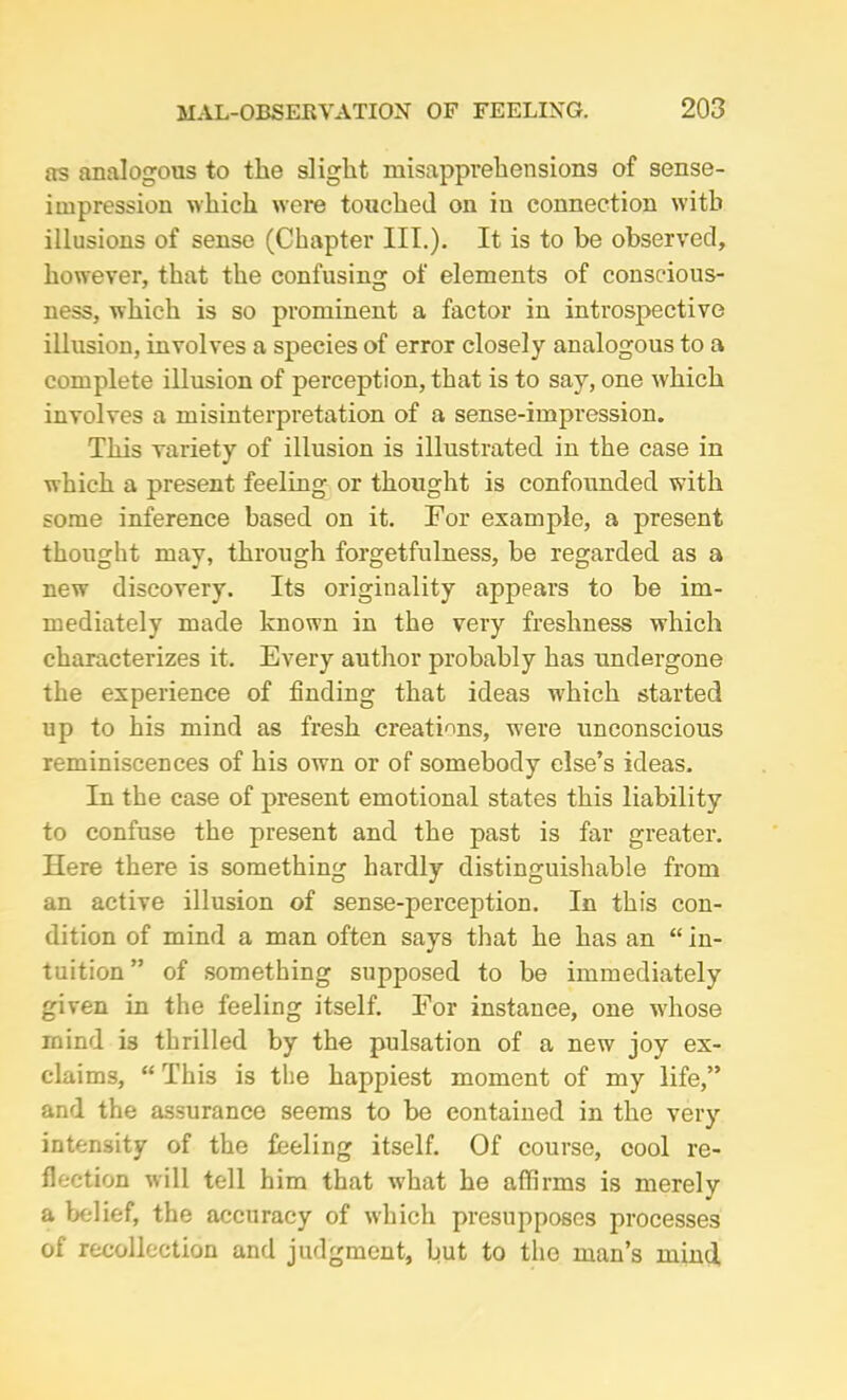 as analogous to the slight misapprehensions of sense- impression which were touched on iu connection with illusions of sense (Chapter III.). It is to he observed, however, that the confusing of elements of conscious- ness, which is so prominent a factor in introspective illusion, involves a species of error closely analogous to a complete illusion of perception, that is to say, one which involves a misinterpretation of a sense-impression. This variety of illusion is illustrated in the case in which a present feeling or thought is confounded with some inference based on it. For example, a present thought may, through forgetfulness, be regarded as a new discovery. Its originality appears to be im- mediately made known in the very freshness which characterizes it. Every author probably has undergone the experience of finding that ideas which started up to his mind as fresh creations, were unconscious reminiscences of his own or of somebody else’s ideas. In the case of present emotional states this liability to confuse the present and the past is far greater. Here there is something hardly distinguishable from an active illusion of sense-perception. In this con- dition of mind a man often says that he has an “ in- tuition” of something supposed to be immediately given in the feeling itself. For instance, one whose rnind i3 thrilled by the pulsation of a new joy ex- claims, “ This is the happiest moment of my life,” and the assurance seems to be contained in the very intensity of the feeling itself. Of course, cool re- flection will tell him that what he affirms is merely a belief, the accuracy of which presupposes processes of recollection and judgment, but to the man’s mind