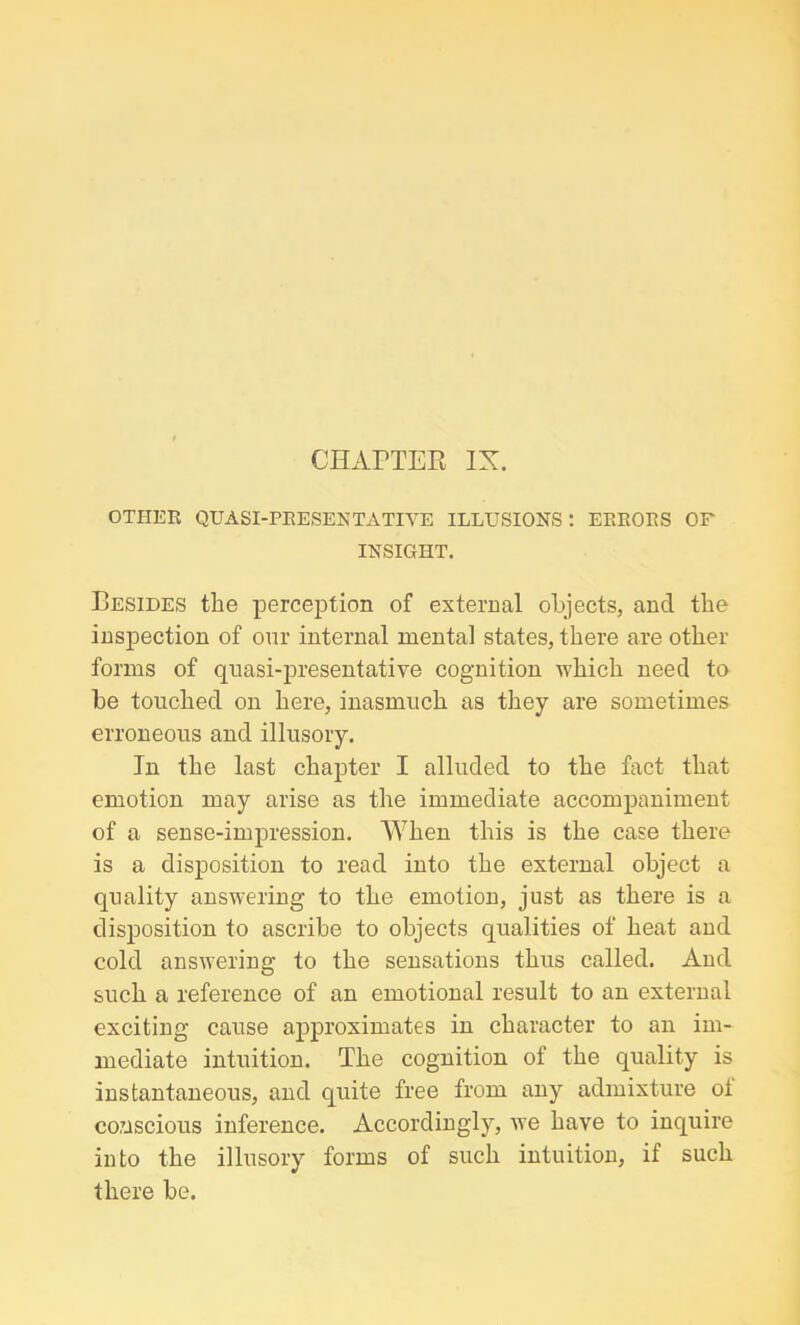 OTHER QUA SI-PRESENT ATI YE ILLUSIONS: ERRORS OF INSIGHT. Besides the perception of external objects, and the inspection of onr internal mental states, there are other forms of quasi-presentative cognition which need to be touched on here, inasmuch as they are sometimes erroneous and illusory. In the last chapter I alluded to the fact that emotion may arise as the immediate accompaniment of a sense-impression. When this is the case there is a disposition to read into the external object a quality answering to the emotion, just as there is a disposition to ascribe to objects qualities of heat and cold answering to the sensations thus called. And such a reference of an emotional result to an external exciting cause approximates in character to an im- mediate intuition. The cognition of the quality is instantaneous, and quite free from any admixture oi conscious inference. Accordingly, we have to inquire into the illusory forms of such intuition, if such there be.