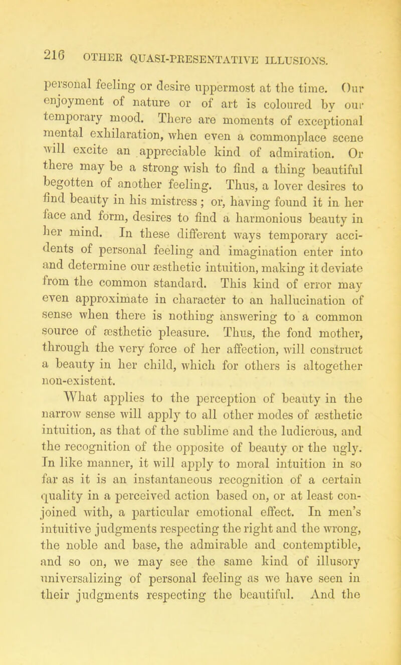 peisonal feeling or desire uppermost at the time. Our enjoyment of nature or of art is coloured bv our temporary mood. There are moments of exceptional mental exhilaration, when even a commonplace scene will excite an appreciable kind of admiration. Or there may be a strong wish to find a thing beautiful begotten of another feeling. Thus, a lover desires to find beauty in his mistress ; or, having found it in her face and form, desires to find a harmonious beauty in her mind. In these different ways temporary acci- dents of personal feeling and imagination enter into and determine our resthetic intuition, making it deviate from the common standard. This kind of error mav J even approximate in character to an hallucination of sense when there is nothing answering to a common source of resthetic pleasure. Thus, the fond mother, through the very force of her affection, will construct a beauty in her child, which for others is altogether non-existent. What applies to the perception of beauty in the narrow sense will apply to all other modes of aesthetic intuition, as that of the sublime and the ludicrous, and the recognition of the opposite of beauty or the ugly. In like manner, it will apply to moral intuition in so far as it is an instantaneous recognition of a certain quality in a perceived action based on, or at least con- joined with, a particular emotional effect. In men’s intuitive judgments respecting the right and the wrong, the noble and base, the admirable and contemptible, and so on, we may see the same kind of illusory universalizing of personal feeling as we have seen in their judgments respecting the beautiful. And the