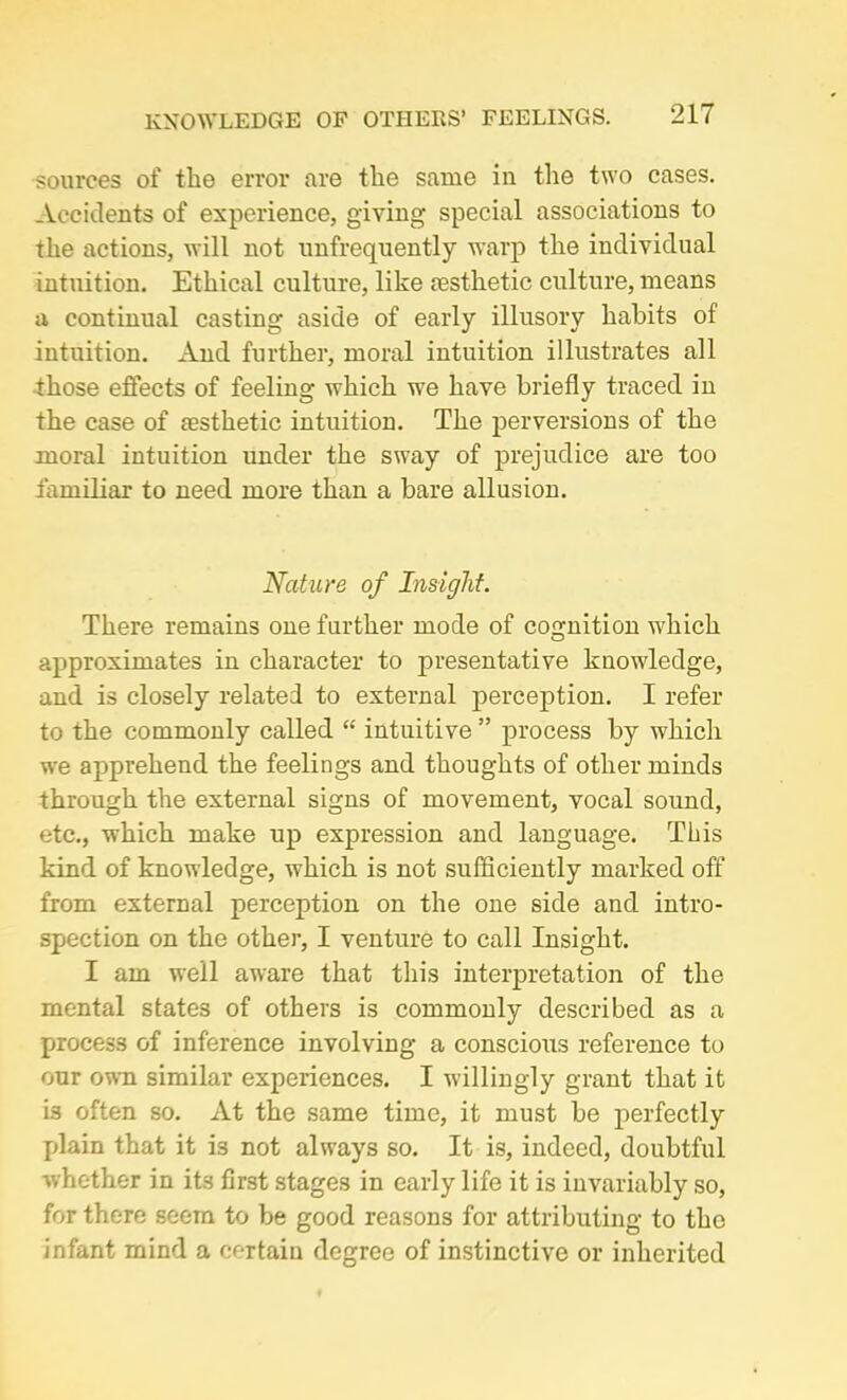 KNOWLEDGE OF OTHERS’ FEELINGS. sources of the error are the same in the two cases. Accidents of experience, giving special associations to the actions, will not unfrequently warp the individual intuition. Ethical culture, like aesthetic culture, means a continual casting aside of early illusory habits of intuition. And further, moral intuition illustrates all those effects of feeling which we have briefly traced in the case of aesthetic intuition. The perversions of the moral intuition under the sway of prejudice are too familiar to need more than a bare allusion. Nature of Insight. There remains one further mode of cognition which approximates in character to presentative knowledge, and is closely related to external perception. I refer to the commonly called “ intuitive ” process by which we apprehend the feelings and thoughts of other minds through the external signs of movement, vocal sound, etc., which make up expression and language. This kind of knowledge, which is not sufficiently marked off from external perception on the one side and intro- spection on the other, I venture to call Insight. I am well aware that this interpretation of the mental states of others is commonly described as a process of inference involving a conscious reference to our own similar experiences. I willingly grant that it is often so. At the same time, it must be perfectly plain that it is not always so. It is, indeed, doubtful whether in its first stages in early life it is invariably so, for there seem to be good reasons for attributing to the infant mind a certain degree of instinctive or inherited