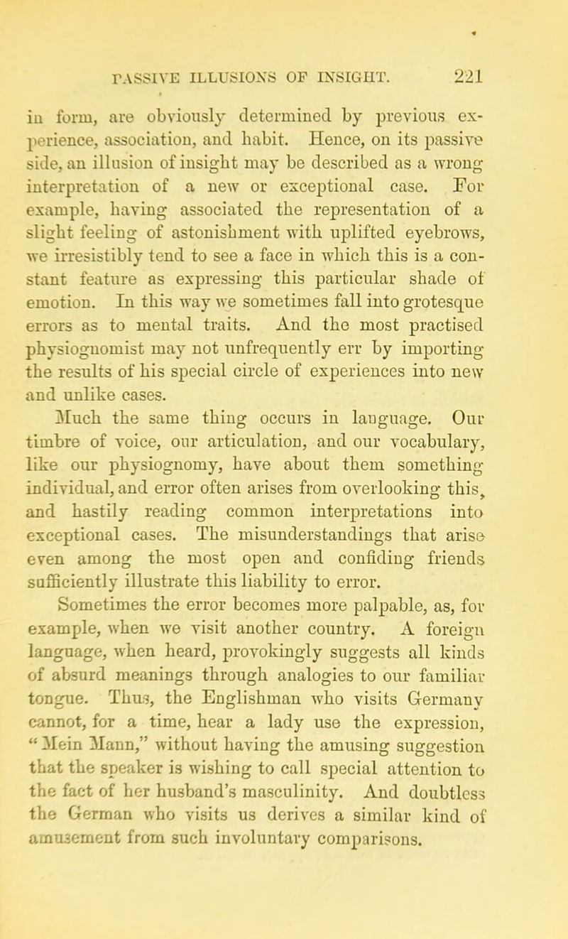 iii form, are obviously determined by previous ex- perience, association, and habit. Hence, on its passive side, an illusion of insight may be described as a wrong interpretation of a new or exceptional case. For example, having associated the representation of a slight feeling of astonishment with uplifted eyebrows, we irresistibly tend to see a face in which this is a con- stant feature as expressing this particular shade of emotion. In this way we sometimes fall into grotesque errors as to mental traits. And the most practised physiognomist may not unfrequently err by importing the results of his special circle of experiences into new and unlike cases. Much the same thing occurs in language. Our timbre of voice, our articulation, and our vocabulary, like our physiognomy, have about them something- individual, and error often arises from overlooking this, and hastily reading common interpretations into exceptional cases. The misunderstandings that arise even among the most open and confiding friends sufficiently illustrate this liability to error. Sometimes the error becomes more palpable, as, for example, when we visit another country. A foreign language, when heard, provokingly suggests all kinds of absurd meanings through analogies to our familiar tongue. Thus, the Englishman who visits Germany cannot, for a time, hear a lady use the expression, “ Mein Mann,” without having the amusing suggestion that the speaker is wishing to call special attention to the fact of her husband’s masculinity. And doubtless the German who visits us derives a similar kind of amusement from such involuntary comparisons.