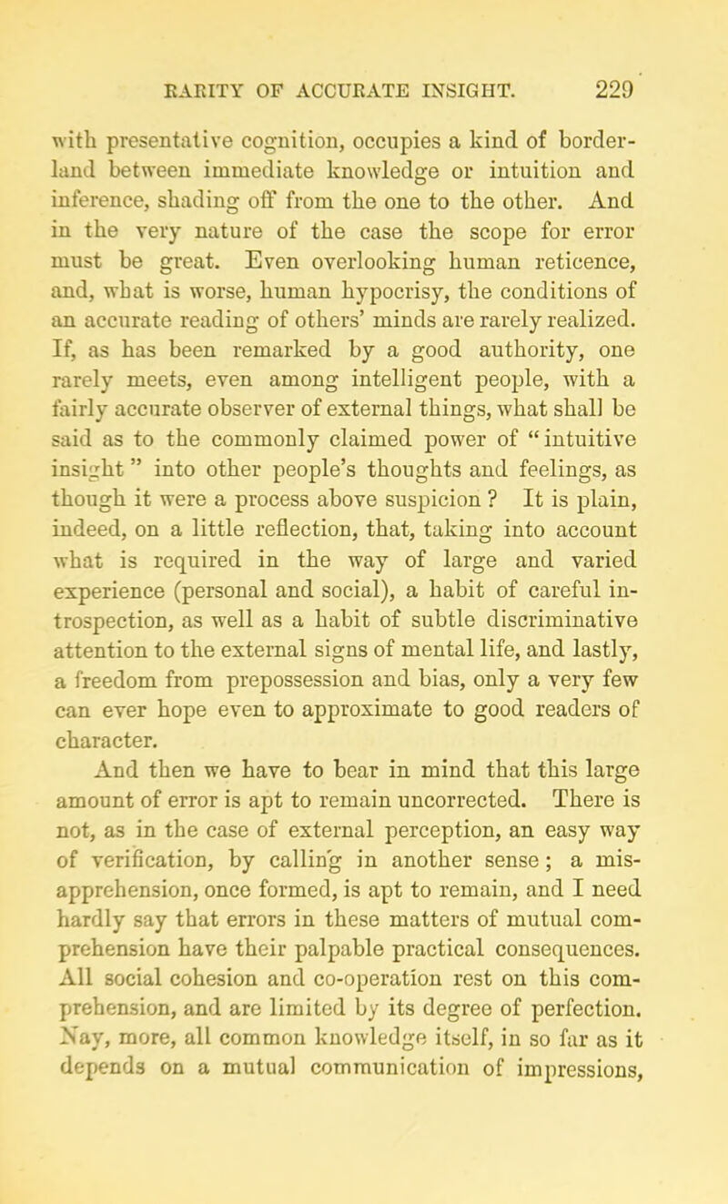 with preservative cognition, occupies a kind of border- land between immediate knowledge or intuition and inference, shading off from the one to the other. And in the very nature of the case the scope for error must be great. Even overlooking human reticence, and, what is worse, human hypocrisy, the conditions of an accurate reading of others’ minds are rarely realized. If, as has been remarked by a good authority, one rarely meets, even among intelligent people, with a fairly accurate observer of external things, what shall be said as to the commonly claimed power of “intuitive insight ” into other people’s thoughts and feelings, as though it were a process above suspicion ? It is plain, indeed, on a little reflection, that, taking into account what is required in the way of large and varied experience (personal and social), a habit of careful in- trospection, as well as a habit of subtle discriminative attention to the external signs of mental life, and lastly, a freedom from prepossession and bias, only a very few can ever hope even to approximate to good readers of character. And then we have to bear in mind that this large amount of error is apt to remain uncorrected. There is not, as in the case of external perception, an easy way of verification, by calling in another sense ; a mis- apprehension, once formed, is apt to remain, and I need hardly say that errors in these matters of mutual com- prehension have their palpable practical consequences. All social cohesion and co-operation rest on this com- prehension, and are limited by its degree of perfection. Xay, more, all common knowledge itself, in so far as it depends on a mutual communication of impressions,