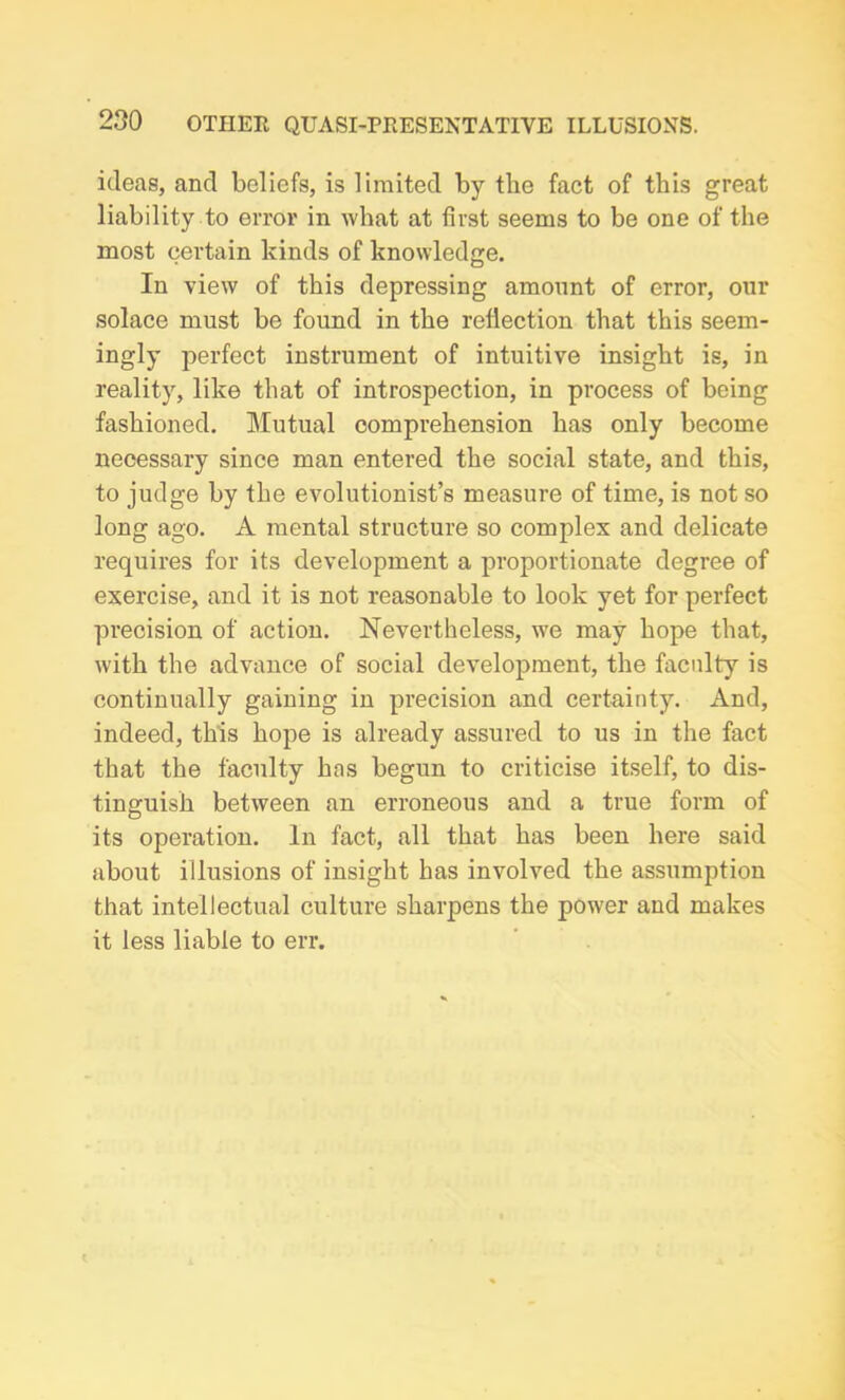 ideas, and beliefs, is limited by the fact of this great liability to error in what at first seems to be one of the most certain kinds of knowledge. In view of this depressing amount of error, our solace must be found in the reflection that this seem- ingly jDerfect instrument of intuitive insight is, in reality, like that of introspection, in process of being fashioned. Mutual comprehension has only become necessary since man entered the social state, and this, to judge by the evolutionist’s measure of time, is not so long ago. A mental structure so complex and delicate requires for its development a proportionate degree of exercise, and it is not reasonable to look yet for perfect precision of action. Nevertheless, we may hope that, with the advance of social development, the faculty is continually gaining in precision and certainty. And, indeed, this hope is already assured to us in the fact that the faculty has begun to criticise itself, to dis- tinguish between an erroneous and a true form of its operation. In fact, all that has been here said about illusions of insight has involved the assumption that intellectual culture sharpens the power and makes it less liable to err.