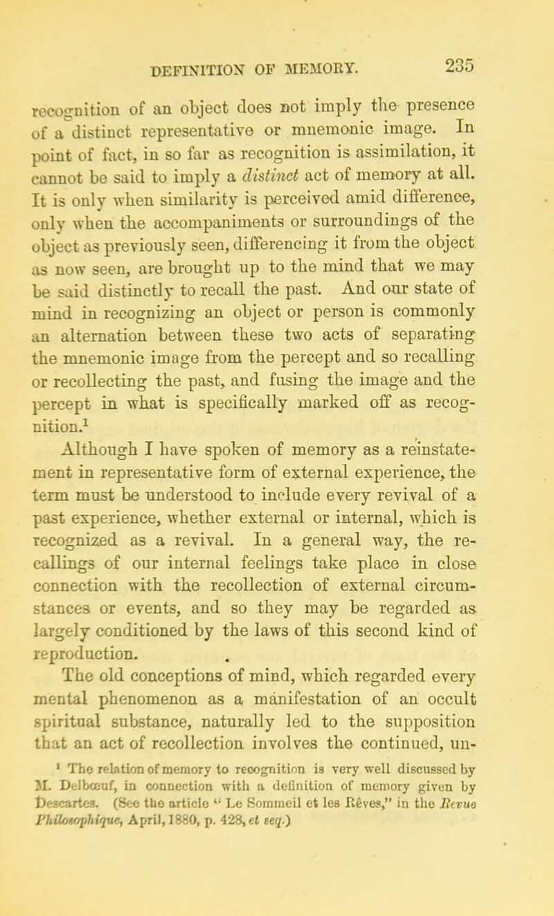 DEFINITION OF MEMORY. recognition of an object does not imply the presence of a distinct representative or mnemonic image. In point of fact, in so far as recognition is assimilation, it cannot be said to imply a distinct act of memory at all. It is only when similarity is perceived amid difference, only when the accompaniments or surroundings of the object as previously seen, differencing it from the object as now seen, are brought up to the mind that we may be said distinctly to recall the past. And our state of mind in recognizing an object or person is commonly an alternation between these two acts of separating the mnemonic image horn the percept and so recalling or recollecting the past, and fusing the image and the percept in what is specifically marked off as recog- nition.1 Although I have spoken of memory as a reinstate- ment in representative form of external experience, the term must be understood to include every revival of a past experience, whether external or internal, which is recognized as a revival. In a general way, the re- callings of our internal feelings take place in close connection with the recollection of external circum- stances or events, and so they may be regarded as largely conditioned by the laws of this second kind of reproduction. The old conceptions of mind, which regarded every mental phenomenon as a manifestation of an occult spiritual substance, naturally led to the supposition that an act of recollection involves the continued, un- 1 The relation of memory to recognition is very well discussed by M. Delbceuf, in connection with a definition of memory given by Descartes. (See tbo article “ Le Sommeil et les Reves,” in the Revue I’hilmojihique, April, 1880, p. 428, et eeq.)