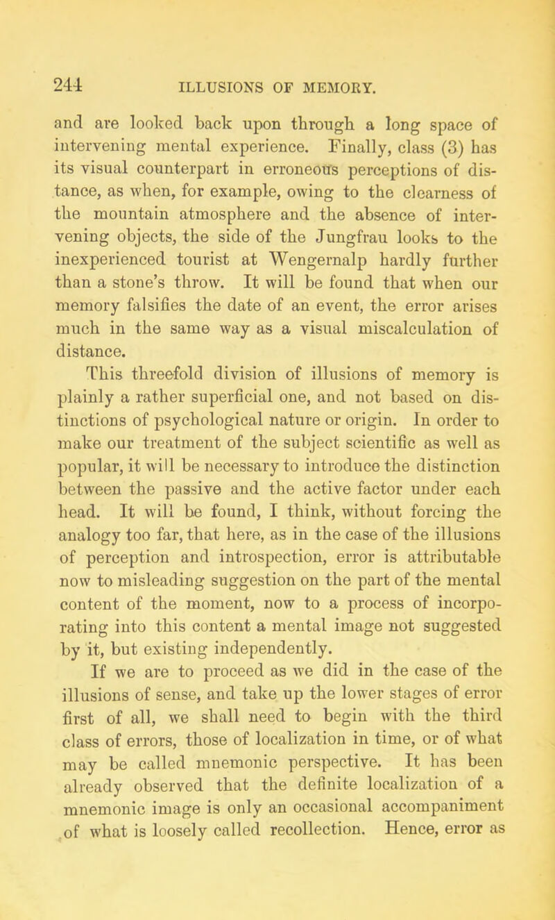 241 and are looked back upon through a long space of intervening mental experience. Finally, class (3) has its visual counterpart in erroneous perceptions of dis- tance, as when, for example, owing to the clearness of the mountain atmosphere and the absence of inter- vening objects, the side of the Jungfrau looks to the inexperienced tourist at Wengernalp hardly further than a stone’s throw. It will be found that when our memory falsifies the date of an event, the error arises much in the same way as a visual miscalculation of distance. This threefold division of illusions of memory is plainly a rather superficial one, and not based on dis- tinctions of psychological nature or origin. In order to make our treatment of the subject scientific as well as popular, it will be necessary to introduce the distinction between the passive and the active factor under each head. It will be found, I think, without forcing the analogy too far, that here, as in the case of the illusions of perception and introspection, error is attributable now to misleading suggestion on the part of the mental content of the moment, now to a process of incorpo- rating into this content a mental image not suggested by it, but existing independently. If we are to proceed as we did in the case of the illusions of sense, and take up the lower stages of error first of all, we shall need to begin with the third class of errors, those of localization in time, or of what may be called mnemonic perspective. It has been already observed that the definite localization of a mnemonic image is only an occasional accompaniment of what is loosely called recollection. Hence, error as