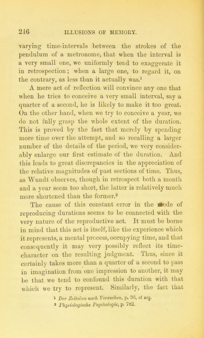 varying time-intervals between the strokes of the pendulum of a metronome, that when the interval is a very small one, we uniformly tend to exaggerate it in retrospection; when a large one, to regard it, on the contrary, as less than it actually was.1 A mere act of reflection will convince any one that when he tries to conceive a very small interval, say a quarter of a second, he is likely to make it too great. On the other hand, when we try to conceive a year, we do not fully grasp the whole extent of the duration. This is proved by the fact that merely by spending more time over the attempt, and so recalling a larger number of the details of the period, we very consider- ably enlarge our first estimate of the duration. And this leads to great discrepancies in the appreciation of the relative magnitudes of past sections of time. Thus, as Wundt observes, though in retrospect both a month and a year seem too short, the latter is relatively much more shortened than the former.2 The cause of this constant error in the itefode of reproducing durations seems to be connected with the very nature of the reproductive act. It must be borne in mind that this act is itself,like the experience which it represents, a mental process, occupying time, and that consequently it may very possibly reflect its time- character on the resulting judgment. Thus, since it certainly takes more than a quarter of a second to pass in imagination from one impression to another, it may be that we tend to confound this duration with that which we try to represent. Similarly, the fact that 1 Der Zeitsinn nach Versuchen, p. 36, et seq. s Fhynulogische Fsycliologie, p. 762.