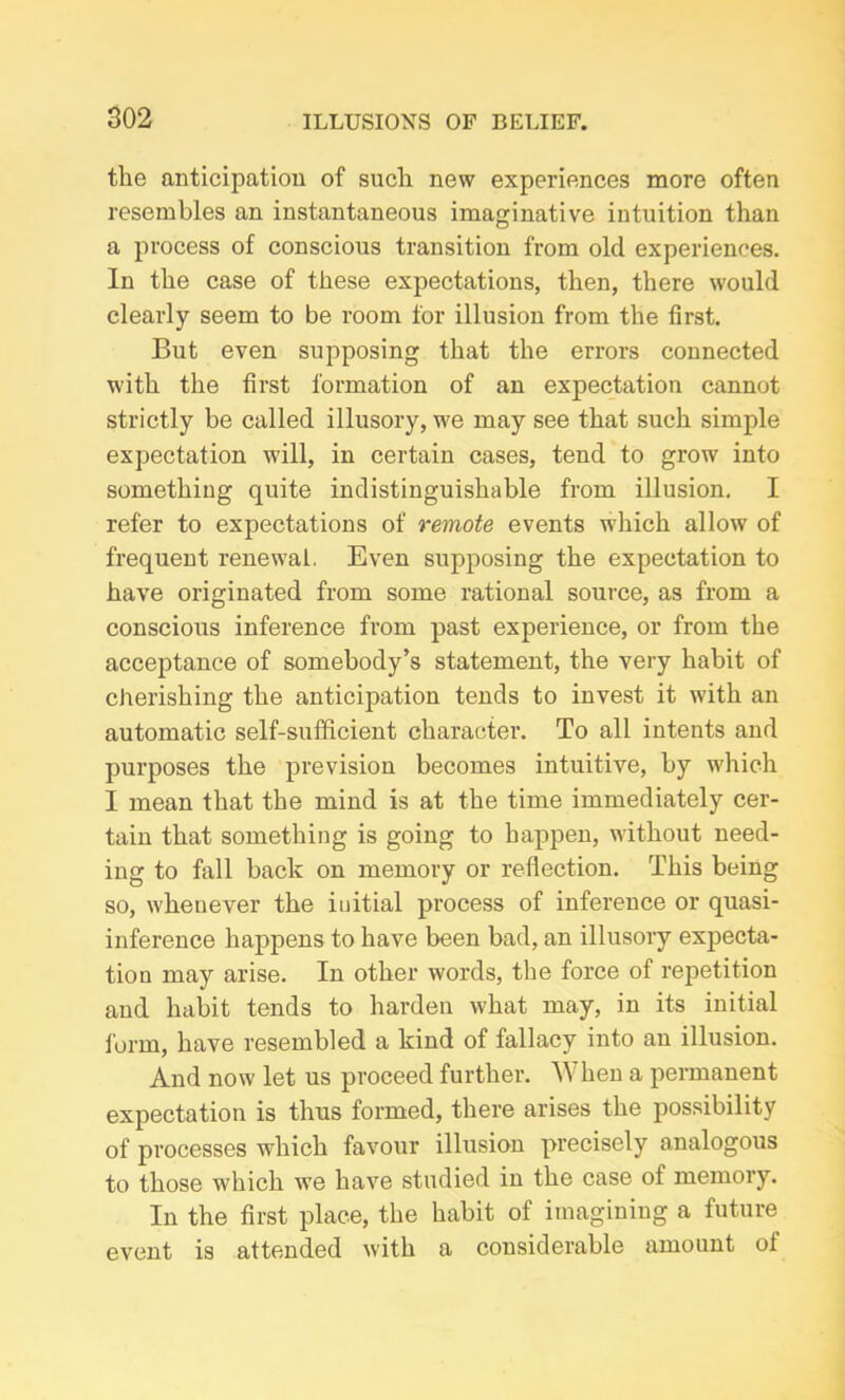 the anticipation of such new experiences more often resembles an instantaneous imaginative intuition than a process of conscious transition from old experiences. In the case of these expectations, then, there would clearly seem to be room for illusion from the first. But even supposing that the errors connected with the first formation of an expectation cannot strictly be called illusory, we may see that such simple expectation will, in certain cases, tend to grow into something quite indistinguishable from illusion. I refer to expectations of remote events which allow of frequent renewal. Even supposing the expectation to have originated from some rational source, as from a conscious inference from past experience, or from the acceptance of somebody’s statement, the very habit of cherishing the anticipation tends to invest it with an automatic self-sufficient character. To all intents and purposes the prevision becomes intuitive, by which I mean that the mind is at the time immediately cer- tain that something is going to happen, without need- ing to fall back on memory or reflection. This being so, whenever the initial process of inference or quasi- inference happens to have been bad, an illusory expecta- tion may arise. In other words, the force of repetition and habit tends to harden what may, in its initial form, have resembled a kind of fallacy into an illusion. And now let us proceed further. A\ hen a permanent expectation is thus formed, there arises the possibility of processes which favour illusion precisely analogous to those which we have studied in the case of memory. In the first place, the habit of imagining a future event is attended with a considerable amount of