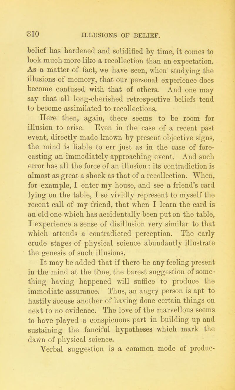 belief has hardened and solidified by time, it comes to look much more like a recollection than an expectation. As a matter of fact, we have seen, when studying the illusions of memory, that our personal experience does become confused with that of others. And one may say that all long-cherished retrospective beliefs tend to become assimilated to recollections. Here then, again, there seems to be room for illusion to arise. Even in the case of a recent past event, directly made known by present objective signs, the mind is liable to err just as in the case of fore- casting an immediately approaching event. And such error has all the force of an illusion: its contradiction is almost as great a shock as that of a recollection. When, for example, I enter my house, and see a friend’s card lying on the table, I so vividly represent to myself the recent call of my friend, that when I learn the card is an old one which has accidentally been put on the table, I experience a sense of disillusion very similar to that which attends a contradicted perception. The early crude stages of physical science abundantly illustrate the genesis of such illusions. It may be added that if there be any feeling present in the mind at the tiine, the barest suggestion of some- thing having happened will suffice to produce the immediate assurance. Thus, an angry person is apt to hastily accuse another of having done certain things on next to no evidence. The love of the marvellous seems to have played a conspicuous part in building up and sustaining the fanciful hypotheses which mark the dawn of physical science. Verbal suggestion is a common mode of produc-