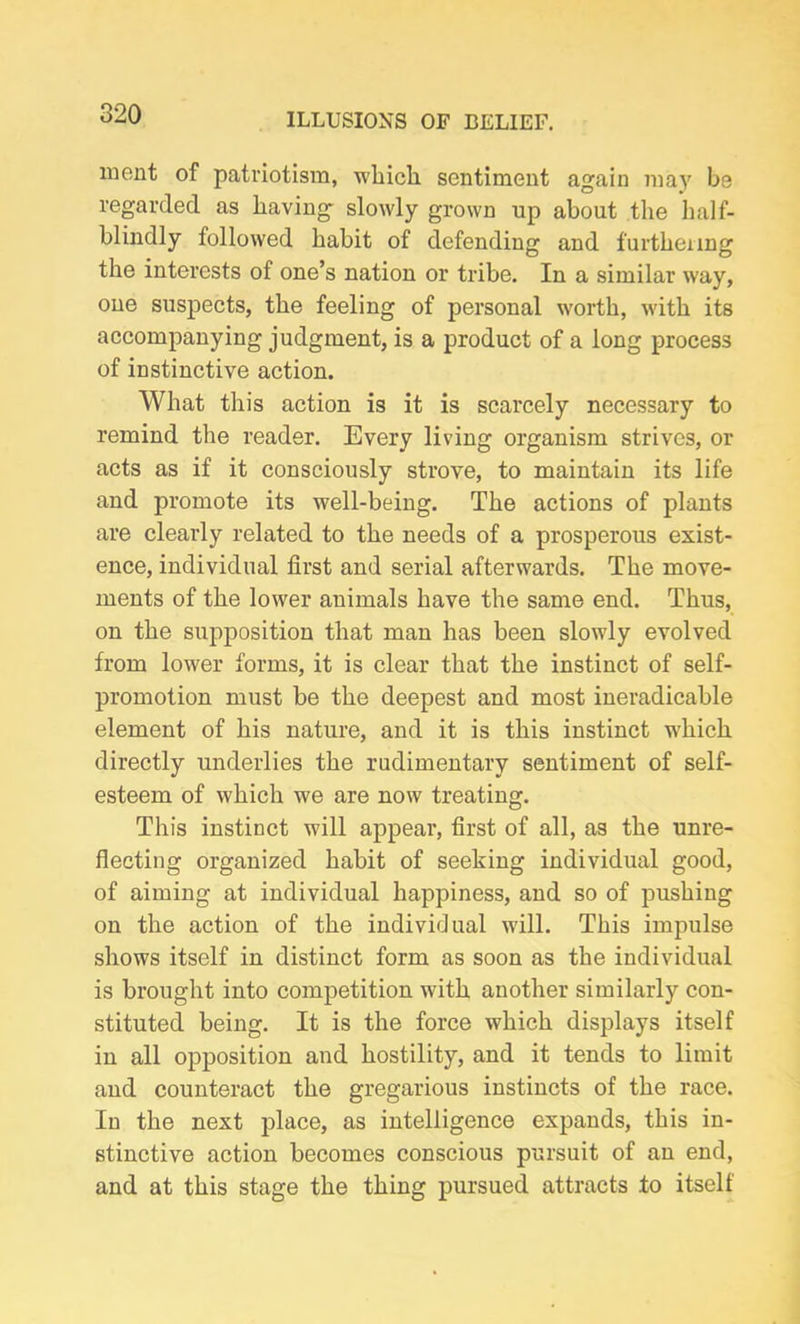 ment of patriotism, which sentiment again may be regarded as having slowly grown up about the half- blindly followed habit of defending and furthering the interests of one’s nation or tribe. In a similar way, one suspects, the feeling of personal worth, with its accompanying judgment, is a product of a long process of instinctive action. What this action is it is scarcely necessary to remind the reader. Every living organism strives, or acts as if it consciously strove, to maintain its life and promote its well-being. The actions of plants are clearly related to the needs of a prosperous exist- ence, individual first and serial afterwards. The move- ments of the lower animals have the same end. Thus, on the supposition that man has been slowly evolved from lower forms, it is clear that the instinct of self- promotion must be the deepest and most ineradicable element of his nature, and it is this instinct which directly underlies the rudimentary sentiment of self- esteem of which we are now treating. This instinct will appear, first of all, as the unre- flecting organized habit of seeking individual good, of aiming at individual happiness, and so of pushing on the action of the individual will. This impulse shows itself in distinct form as soon as the individual is brought into competition with another similarly con- stituted being. It is the force which displays itself in all opposition and hostility, and it tends to limit and counteract the gregarious instincts of the race. In the next place, as intelligence expands, this in- stinctive action becomes conscious pursuit of an end, and at this stage the thing pursued attracts to itself