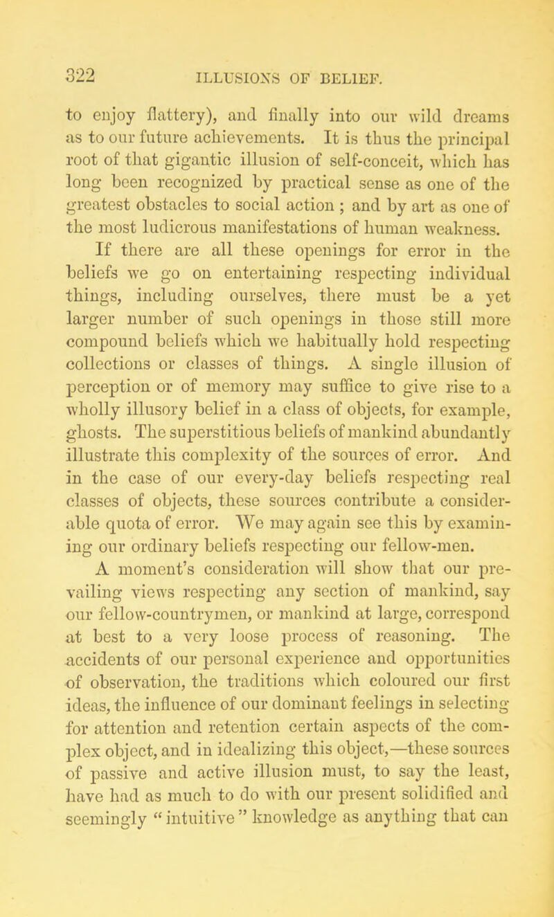 to enjoy flattery), and finally into our wild dreams as to our future achievements. It is thus the principal root of that gigantic illusion of self-conceit, which has long been recognized by practical sense as one of the greatest obstacles to social action ; and by art as one of the most ludicrous manifestations of human weakness. If there are all these openings for error in the beliefs we go on entertaining respecting individual things, including ourselves, there must be a yet larger number of such openings in those still more compound beliefs w'hich w>e habitually hold respecting collections or classes of things. A single illusion of perception or of memory may suffice to give rise to a wholly illusory belief in a class of objects, for example, ghosts. The superstitious beliefs of mankind abundantly illustrate this complexity of the sources of error. And in the case of our every-day beliefs respecting real classes of objects, these sources contribute a consider- able quota of error. We may again see this by examin- ing our ordinary beliefs respecting our fellow-men. A moment’s consideration will show that our pre- vailing views respecting any section of mankind, say our fellow-countrymen, or mankind at large, correspond at best to a very loose process of reasoning. The accidents of our personal experience and opportunities of observation, the traditions which coloured our first ideas, the influence of our dominant feelings in selecting for attention and retention certain aspects of the com- plex object, and in idealizing this object,—these sources of passive and active illusion must, to say the least, have had as much to do with our present solidified and seemingly “intuitive” knowledge as anything that can