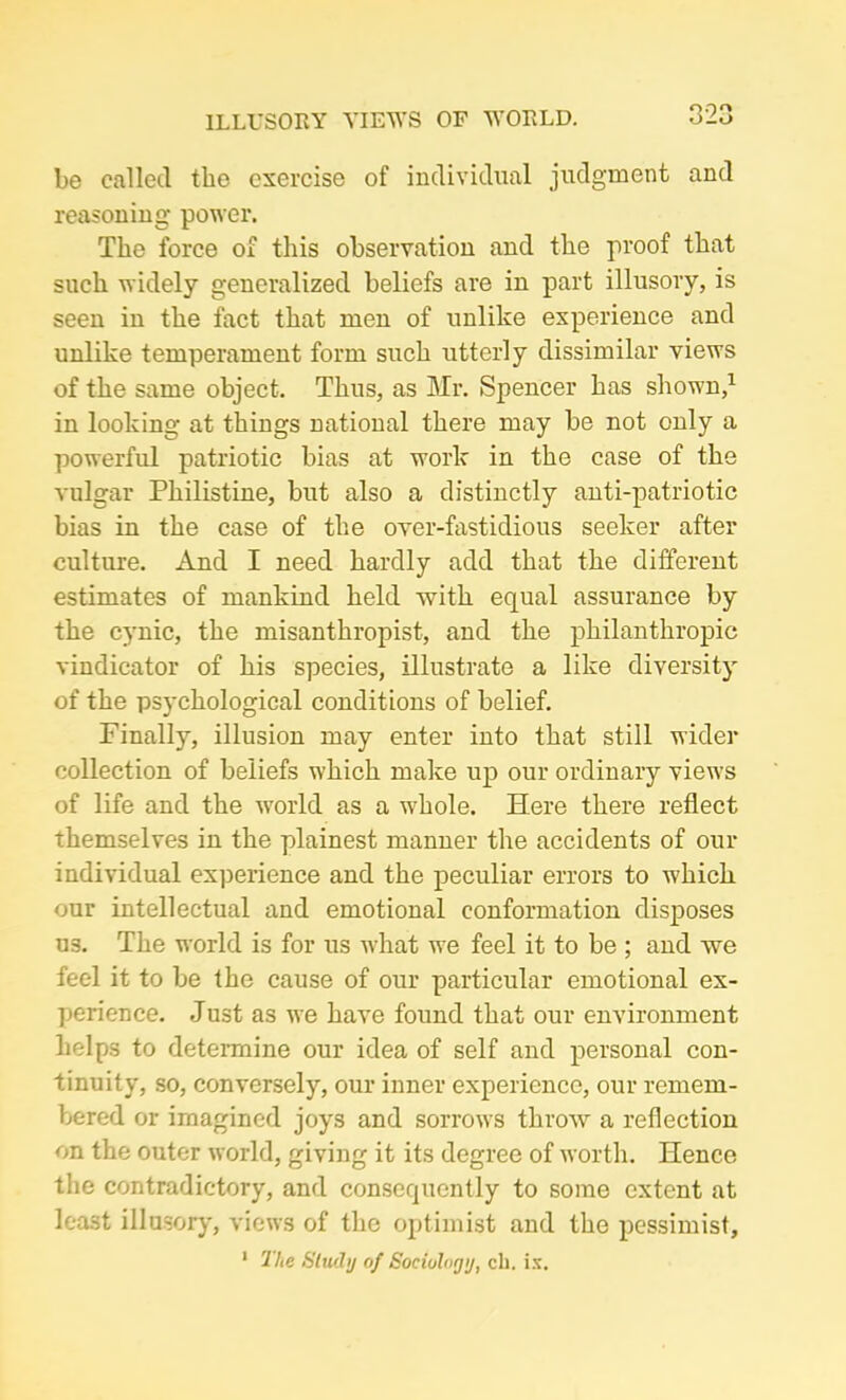 ILLUSORY VIEWS OF WORLD. be called the exercise of individual judgment and reasoning power. The force of this observation and the proof that such widely generalized beliefs are in part illusory, is seen in the fact that men of unlike experience and unlike temperament form such utterly dissimilar views of the same object. Thus, as Mr. Spencer has shown,1 in looking at things national there may be not only a powerful patriotic bias at work in the case of the vulgar Philistine, but also a distinctly anti-patriotic bias in the case of the over-fastidious seeker after culture. And I need hardly add that the different estimates of mankind held with equal assurance by the cynic, the misanthropist, and the philanthropic vindicator of his species, illustrate a like diversity of the psychological conditions of belief. Finally, illusion may enter into that still wider collection of beliefs which make up our ordinary view’s of life and the world as a whole. Here there reflect themselves in the plainest manner the accidents of our individual experience and the peculiar errors to which our intellectual and emotional conformation disposes U3. The world is for us what we feel it to be ; and we feel it to be the cause of our particular emotional ex- perience. Just as we have found that our environment helps to determine our idea of self and personal con- tinuity, so, conversely, our inner experience, our remem- bered or imagined joys and sorrows throw a reflection on the outer world, giving it its degree of worth. Hence the contradictory, and consequently to some extent at least illusory, views of the optimist and the pessimist, 1 The Study of Sociology, ch. is.