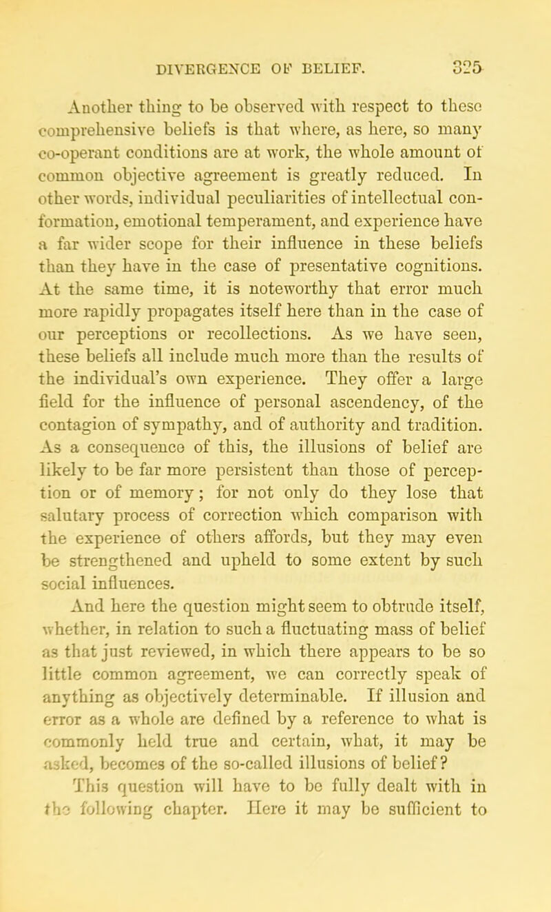 Another thing to be observed with respect to these comprehensive beliefs is that where, as here, so many co-operant conditions are at work, the whole amount of common objective agreement is greatly reduced. In other words, individual peculiarities of intellectual con- formation, emotional temperament, and experience have a far wider scope for their influence in these beliefs than they have in the case of presentative cognitions. At the same time, it is noteworthy that error much more rapidly propagates itself here than in the case of our perceptions or recollections. As we have seen, these beliefs all include much more than the results of the individual’s own experience. They offer a large field for the influence of personal ascendency, of the contagion of sympathy, and of authority and tradition. As a consequence of this, the illusions of belief are likely to be far more persistent than those of percep- tion or of memory; for not only do they lose that salutary process of correction which comparison with the experience of others affords, but they may even be strengthened and upheld to some extent by such social influences. And here the question might seem to obtrude itself, whether, in relation to such a fluctuating mass of belief as that just reviewed, in which there appears to be so little common agreement, we can correctly speak of anything as objectively determinable. If illusion and error as a whole are defined by a reference to what is commonly held true and certain, what, it may be asked, becomes of the so-called illusions of belief? This question will have to be fully dealt with in the following chapter. Here it may be sufficient to