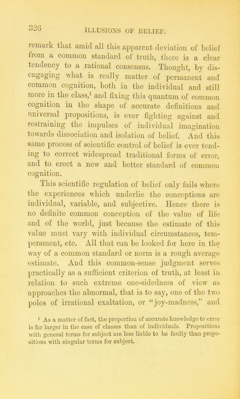 32G remark tliat amid all this apparent deviation of belief from a common standard of truth, there is a clear tendency to a rational consensus. Thought, by dis- cngaging what is really matter of permanent and common cognition, both in the individual and still more in the class,1 and fixing this quantum of common cognition in the shape of accurate definitions and universal propositions, is ever fighting against and restraining the impulses of individual imagination towards dissociation and isolation of belief. And this same process of scientific control of belief is ever tend- ing to correct widespread traditional forms of error, and to erect a new and better standard of common cognition. This scientific regulation of belief only fails where the experiences which underlie the conceptions are individual, variable, and subjective. Hence there is no definite common conception of the value of life and of the world, just because the estimate of this value must vary with individual circumstances, tem- perament, etc. All that can be looked for here in the way of a common standard or norm is a rough average estimate. And this common-sense judgment serves practically as a sufficient criterion of truth, at least in relation to such extreme one-sidedness of view as approaches the abnormal, that is to say, one of the two poles of irrational exaltation, or “joy-madness,” and 1 As a matter of fact, the proportion of accurate knowledge to error is far larger in the case of classes than of individuals. Propositions with general terms for subject are less liable to be faulty than propo- sitions with singular terms for subject.