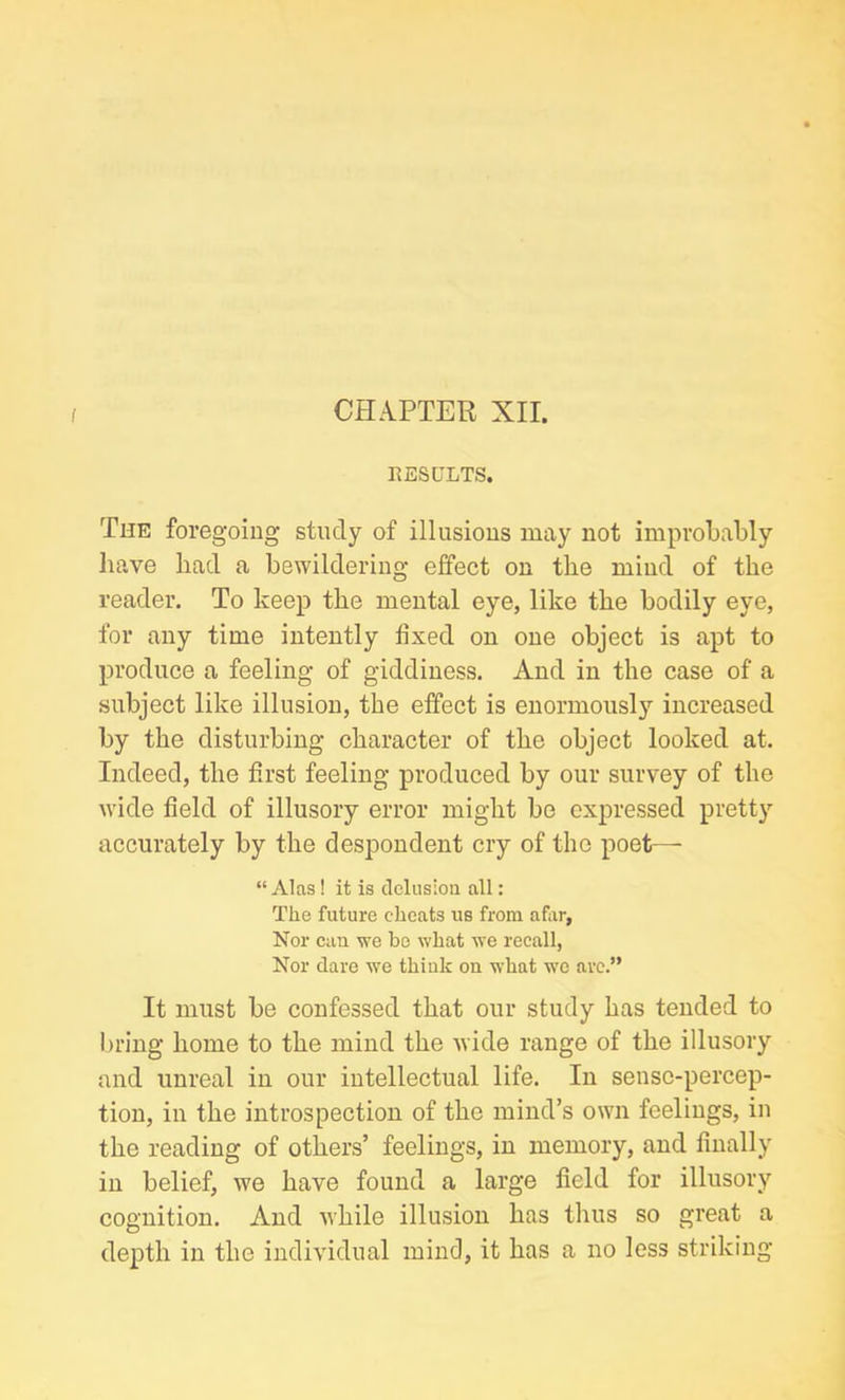 CHAPTER XII. RESULTS. The foregoing study of illusions may not improbably have liad a bewildering effect on the mind of the reader. To keep the mental eye, like the bodily eye, for any time intently fixed on one object is apt to produce a feeling of giddiness. And in the case of a subject like illusion, the effect is enormously increased by the disturbing character of the object looked at. Indeed, the first feeling produced by our survey of the wide field of illusory error might be expressed pretty accurately by the despondent cry of the poet— “ Alas! it is delusion all: The future cheats us from afar, Nor can we be what we recall, Nor dare we think on what we are.” It must be confessed that our study has tended to bring home to the mind the wide range of the illusory and unreal in our intellectual life. In sense-percep- tion, in the introspection of the mind’s own feelings, in the reading of others’ feelings, in memory, and finally in belief, we have found a large field for illusory cognition. And while illusion has thus so great a depth in the individual mind, it has a no less striking