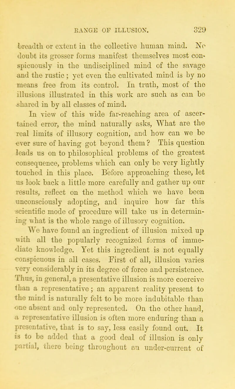 breadth or extent in the collective human mind. ISTo doubt its grosser forms manifest themselves most con- spicuously in the undisciplined mind of the savage and the rustic ; yet even the cultivated mind is by no means free from its control. In truth, most of the illusions illustrated in this work are such as can be shared in by all classes of mind. In view of this wide far-reaching area of ascer- tained error, the mind naturally asks, What are the real limits of illusory cognition, and how can we be ever sure of having got beyond them ? This question leads us on to philosophical problems of the greatest consequence, problems which can only be very lightly touched in this place. Before approaching these, let us look back a little more carefully and gather up our results, reflect on the method which we have been unconsciously adopting, and inquire how far this scientific mode of procedure will take us in determin- ing what is the whole range of illusory cognition. We have found an ingredient of illusion mixed up with all the popularly recognized forms of imme- diate knowledge. Yet this ingredient is not equally conspicuous in all cases. First of all, illusion varies very considerably in its degree of force and persistence. Thus, in general, a presentative illusion is more coercive than a representative; an apparent reality present to the mind is naturally felt to be more indubitable than -one absent and only represented. On the other hand, a representative illusion is often more enduring than a presentative, that is to say, less easily found out. It 33 to be added that a good deal of illusion is only partial, there being throughout an under-current of