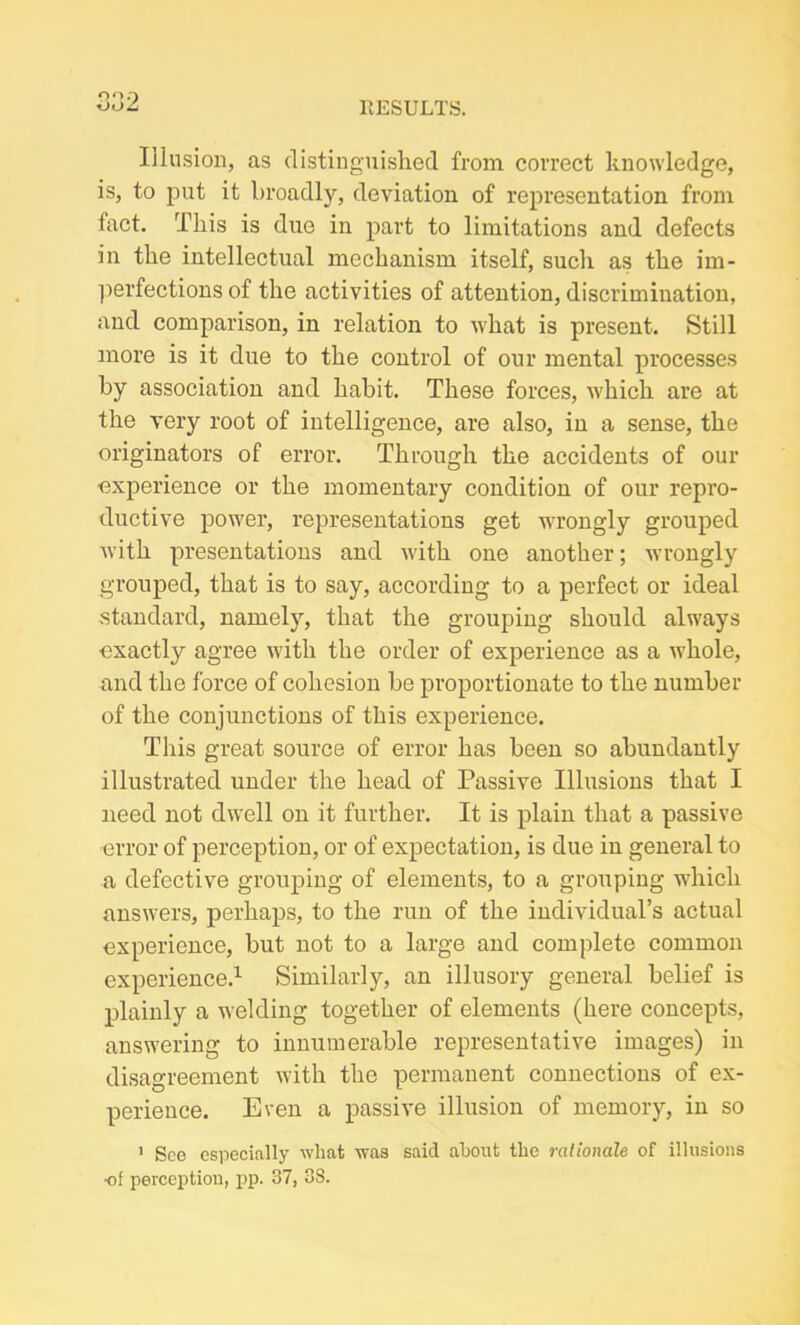 o 2 Illusion, as distinguished from correct knowledge, is, to put it broadly, deviation of representation from fact. This is due in part to limitations and defects in the intellectual mechanism itself, such as the im- perfections of the activities of attention, discrimination, and comparison, in relation to what is present. Still more is it due to the control of our mental processes by association and habit. These forces, which are at the very root of intelligence, are also, in a sense, the originators of error. Through the accidents of our experience or the momentary condition of our repro- ductive power, representations get wrongly grouped with presentations and with one another; wTrongly grouped, that is to say, according to a perfect or ideal standard, namely, that the grouping should always exactly agree with the order of experience as a whole, and the force of cohesion be proportionate to the number of the conjunctions of this experience. This great source of error has been so abundantly illustrated under the head of Passive Illusions that I need not dwell on it further. It is plain that a passive error of perception, or of expectation, is due in general to a defective grouping of elements, to a grouping which answers, perhaps, to the run of the individual’s actual experience, but not to a large and complete common experience.1 Similarly, an illusory general belief is plainly a welding together of elements (here concepts, answering to innumerable representative images) in disagreement with the permanent connections of ex- perience. Even a passive illusion of memory, in so 1 See especially what was said about the rationale of illusions •of perception, pp. 37, 3S.