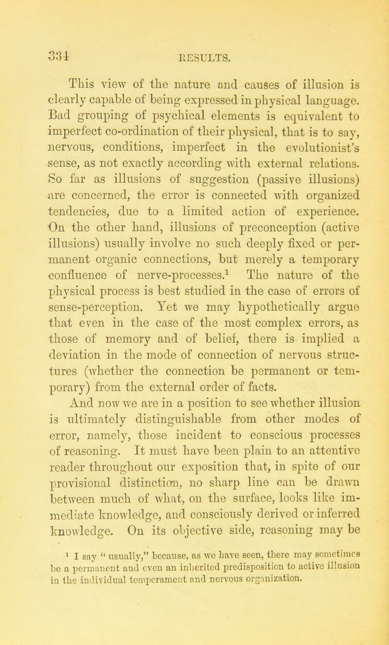 This view of the nature and causes of illusion is clearly capable of being expressed in physical language. Bad grouping of psychical elements is equivalent to imperfect co-ordination of their physical, that is to say, nervous, conditions, imperfect in the evolutionist’s sense, as not exactly according with external relations. So far as illusions of suggestion (passive illusions) are concerned, the error is connected with organized tendencies, due to a limited action of experience. On the other hand, illusions of preconception (active illusions) usually involve no such deeply fixed or per- manent organic connections, but merely a temporary confluence of nerve-processes.1 The nature of the physical process is best studied in the case of errors of sense-perception. Yet we may hypothetically argue that even in the case of the most complex errors, as those of memory and of belief, there is implied a deviation in the mode of connection of nervous struc- tures (whether the connection be permanent or tem- porary) from the external order of facts. And now we are in a position to see whether illusion is ultimately distinguishable from other modes of error, namely, those incident to conscious processes of reasoning. It must have been plain to an attentive reader throughout our exposition that, in spite of our provisional distinction, no sharp line can be drawn between much of what, on the surface, looks like im- mediate knowledge, and consciously derived or inferred knowledge. On its objective side, reasoning may be 1 I say “ usually,” because, as we have seen, there may sometimes be a permanent and even an inherited predisposition to active illusion in the individual temperament and nervous organization.
