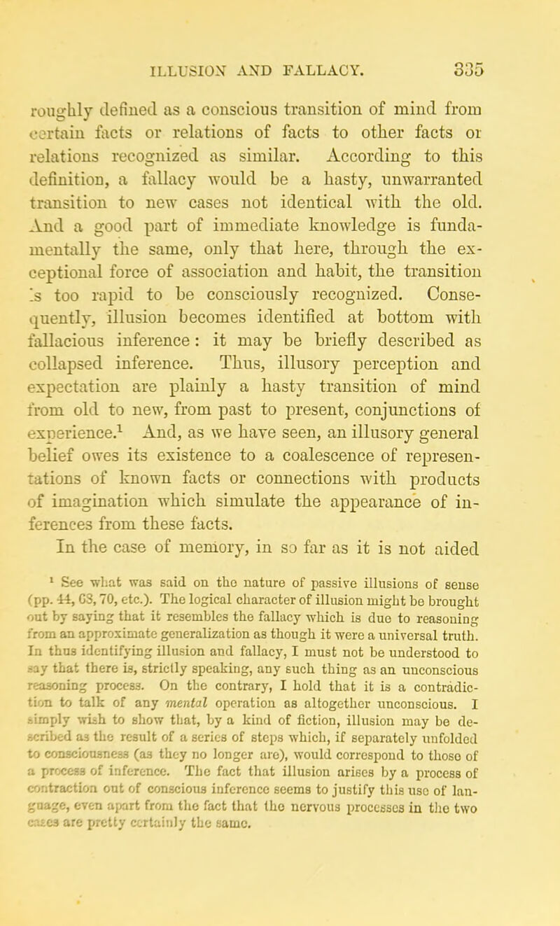 roughly defined as a conscious transition of mind from certain facts or relations of facts to other facts or relations recognized as similar. According to this definition, a fallacy would be a hasty, unwarranted transition to new cases not identical with the old. And a good part of immediate knowledge is funda- mentally the same, only that here, through the ex- ceptional force of association and habit, the transition Is too rapid to be consciously recognized. Conse- quently, illusion becomes identified at bottom with fallacious inference: it may be briefly described as collapsed inference. Thus, illusory perception and expectation are plainly a hasty transition of mind from old to new, from past to present, conjunctions of experience.1 And, as we have seen, an illusory general belief owes its existence to a coalescence of represen- tations of known facts or connections with products of imagination which simulate the appearance of in- ferences from these facts. In the case of memory, in so far as it is not aided 1 See what was said on the nature of passive illusions of sense (pp. Li, G3,70, etc.). The logical character of illusion might be brought out by saying that it resembles the fallacy which is due to reasoning from an approximate generalization as though it were a universal truth. In thus identifying illusion and fallacy, I must not be understood to -ay that there is, strictly speaking, any such thing as an unconscious reasoning proce33. On the contrary, I hold that it is a contradic- tion to talk of any mental operation as altogether unconscious. I simply wish to show that, by a kind of fiction, illusion may be de- scribed a3 the result of a series of steps which, if separately unfolded to consciousness (as they no longer are), would correspond to those of a process of inference. The fact that illusion arises by a process of contraction out of conscious inference seems to justify this use of lan- guage, even apart from the fact that the nervous processes in the two cases are pretty certainly the same.
