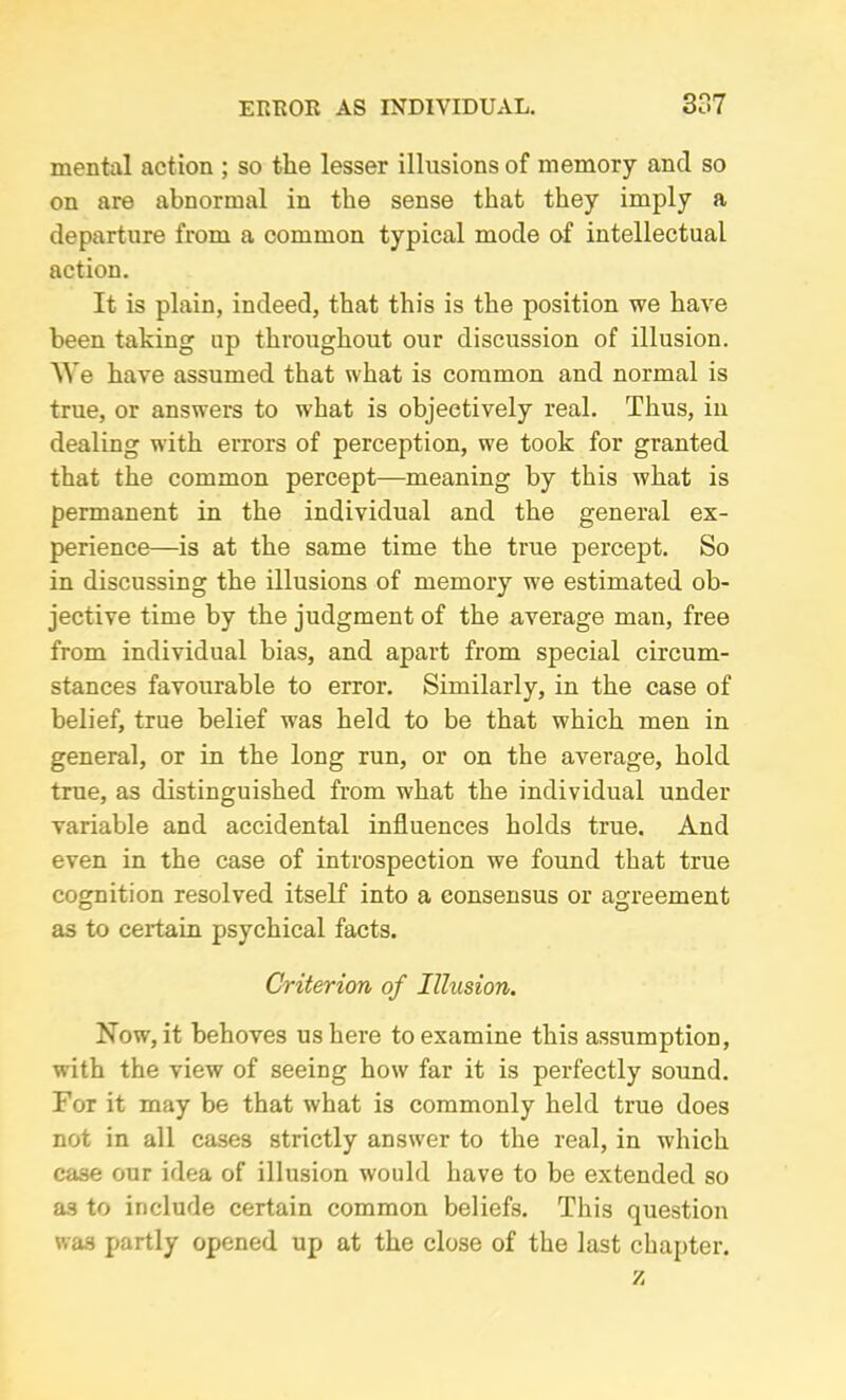 mental action ; so the lesser illusions of memory and so on are abnormal in the sense that they imply a departure from a common typical mode of intellectual action. It is plain, indeed, that this is the position we have been taking up throughout our discussion of illusion. 'We have assumed that what is common and normal is true, or answers to what is objectively real. Thus, in dealing with errors of perception, we took for granted that the common percept—meaning by this what is permanent in the individual and the general ex- perience—is at the same time the true percept. So in discussing the illusions of memory we estimated ob- jective time by the judgment of the average man, free from individual bias, and apart from special circum- stances favourable to error. Similarly, in the case of belief, true belief was held to be that which men in general, or in the long run, or on the average, hold true, as distinguished from what the individual under variable and accidental influences holds true. And even in the case of introspection we found that true cognition resolved itself into a consensus or agreement as to certain psychical facts. Criterion of Illusion. Now, it behoves us here to examine this assumption, with the view of seeing how far it is perfectly sound. For it may be that what is commonly held true does not in all cases strictly answer to the real, in which case our idea of illusion would have to be extended so a.s to include certain common beliefs. This question was partly opened up at the close of the last chapter. z
