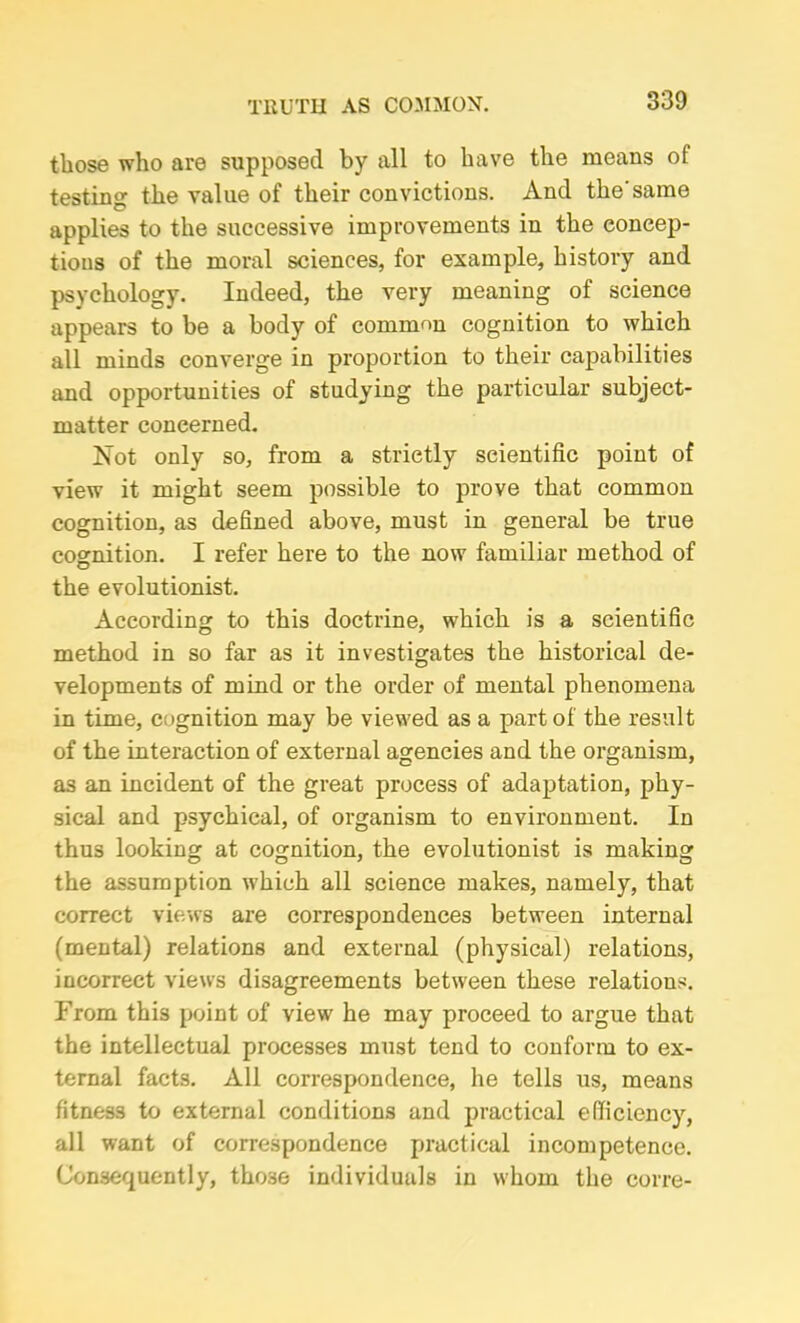TRUTH AS COMMON. those who are supposed by all to have the means of testing the value of their convictions. And the'same applies to the successive improvements in the concep- tions of the moral sciences, for example, history and psychology. Indeed, the very meaning of science appears to be a body of common cognition to which all minds converge in proportion to their capabilities and opportunities of studying the particular subject- matter concerned. Not only so, from a strietly scientific point of view it might seem possible to prove that common cognition, as defined above, must in general be true cognition. I refer here to the now familiar method of the evolutionist. According to this doctrine, which is a scientific method in so far as it investigates the historical de- velopments of mind or the order of mental phenomena in time, cognition may be viewed as a part of the result of the interaction of external agencies and the organism, as an incident of the great process of adaptation, phy- sical and psychical, of organism to environment. In thus looking at cognition, the evolutionist is making the assumption which all science makes, namely, that correct views are correspondences between internal (mental) relations and external (physical) relations, incorrect views disagreements between these relations. From this point of view he may proceed to argue that the intellectual processes must tend to conform to ex- ternal facts. All correspondence, he tells us, means fitness to external conditions and practical efficiency, all want of correspondence practical incompetence. Consequently, tho.se individuals in whom the corre-