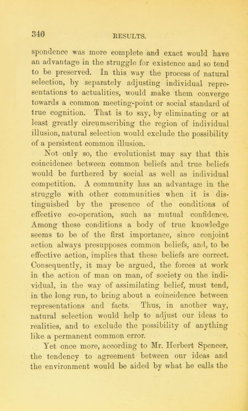 spondence was more complete and exact would have an advantage in the struggle for existence and so tend to be preserved. In this way the process of natural selection, by separately adjusting individual repre- sentations to actualities, would make them converge towards a common meeting-point or social standard of true cognition. That is to say, by eliminating or at least greatly circumscribing the region of individual illusion, natural selection would exclude the possibility of a persistent common illusion. Not only so, the evolutionist may say that this coincidence between common beliefs and true beliefs would be furthered by social as well as individual competition. A community has an advantage in the struggle with other communities when it is dis- tinguished by the presence of the conditions of effective co-operation, such as mutual confidence. Among these conditions a body of true knowledge seems to be of the first importance, since conjoint action always presupposes common beliefs, and, to be effective action, implies that these beliefs are correct. Consequently, it may be argued, the forces at work in the action of man on man, of society on the indi- vidual, in the way of assimilating belief, must tend, in the long run, to bring about a coincidence between representations and facts. Thus, in another way, natural selection would help to adjust our ideas to realities, and to exclude the possibility of anything like a permanent common error. Yet once more, according to Mr. Herbert Spencer, the tendency to agreement between our ideas and the environment would be aided by what he calls the