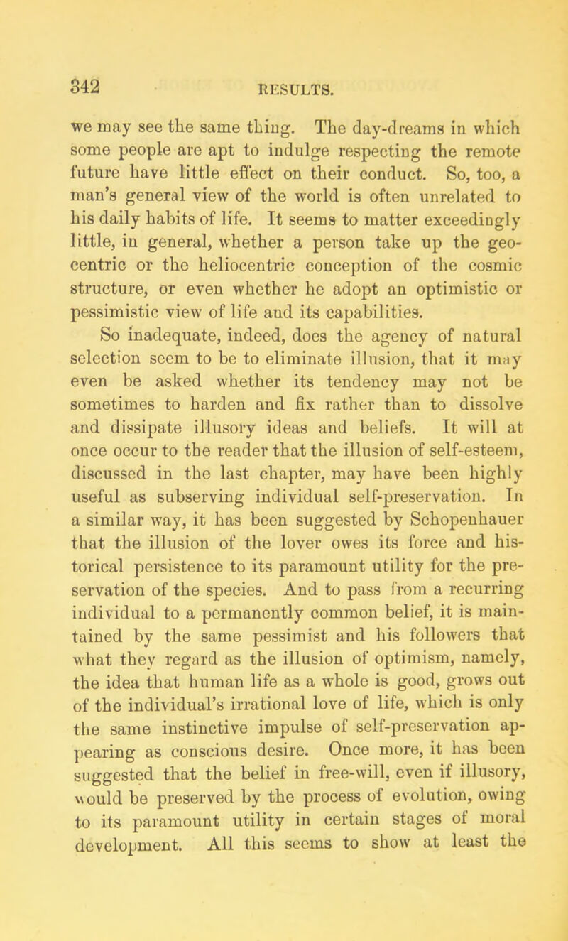 we may see the same thing. The day-dreams in which some people are apt to indulge respecting the remote future have little effect on their conduct. So, too, a man’s general view of the world is often unrelated to his daily habits of life. It seems to matter exceedingly little, in general, whether a person take up the geo- centric or the heliocentric conception of the cosmic structure, or even whether he adopt an optimistic or pessimistic view of life and its capabilities. So inadequate, indeed, does the agency of natural selection seem to be to eliminate illusion, that it may even be asked whether its tendency may not be sometimes to harden and fix rather than to dissolve and dissipate illusory ideas and beliefs. It will at once occur to the reader that the illusion of self-esteem, discussed in the last chapter, may have been highly useful as subserving individual self-preservation. In a similar way, it has been suggested by Schopenhauer that the illusion of the lover owes its force and his- torical persistence to its paramount utility for the pre- servation of the species. And to pass from a recurring individual to a permanently common belief, it is main- tained by the same pessimist and his followers that what they regard as the illusion of optimism, namely, the idea that human life as a whole is good, grows out of the individual’s irrational love of life, which is only the same instinctive impulse of self-preservation ap- pearing as conscious desire. Once more, it has been suggested that the belief in free-will, even if illusory, would be preserved by the process of evolution, owing to its paramount utility in certain stages oi moral development. All this seems to show at least the